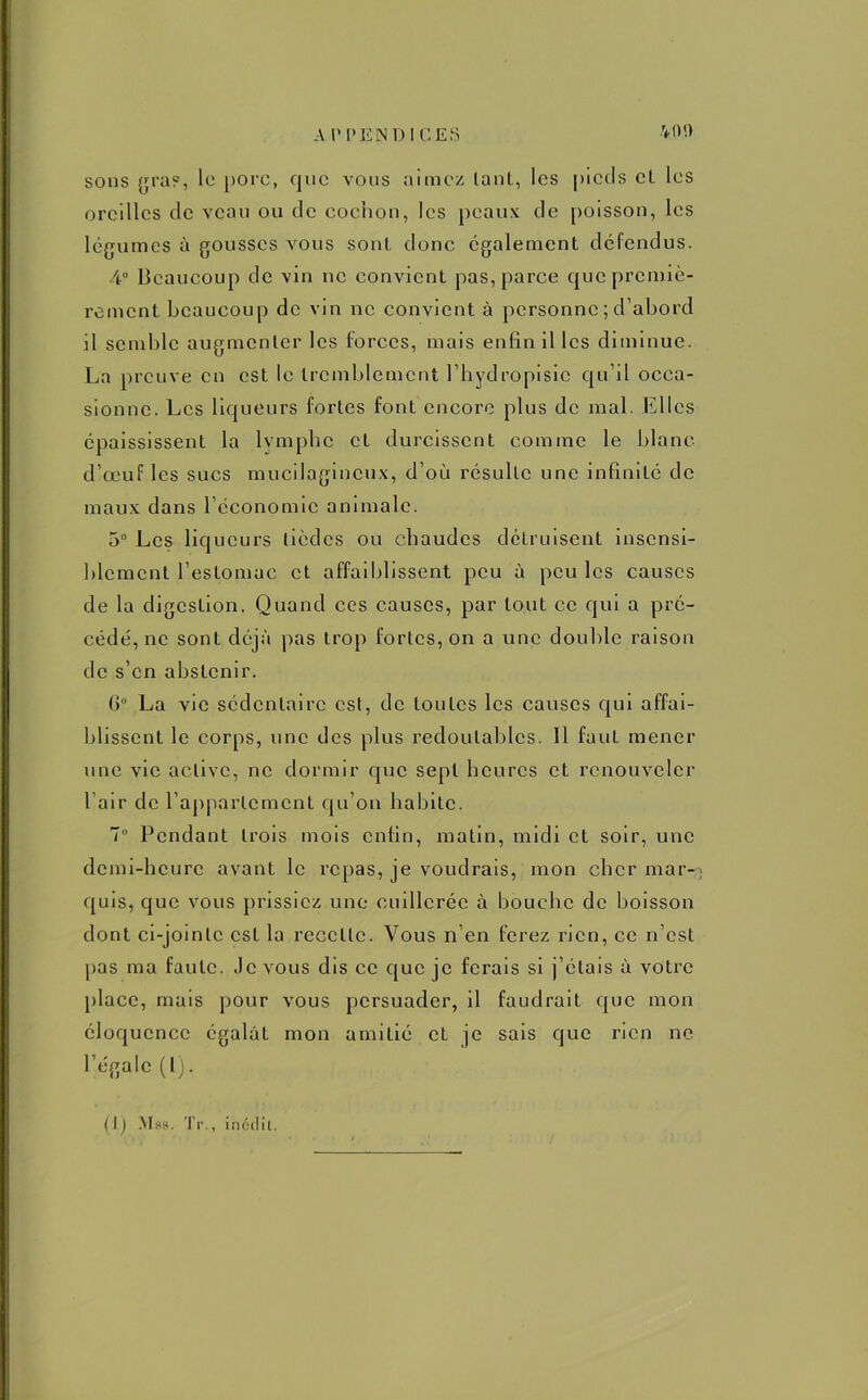 sons gra?, le porc, que vous aimez lanl, les pieds cl les oreilles de veau ou de cochon, les peaux de poisson, les légumes à gousses vous sonl donc egalement défendus. 4° Beaucoup de vin ne convient pas, parce que premiè- rement beaucoup de vin ne convient à personne ; d’abord il semble augmenter les forces, mais enfin il les diminue. La preuve en est le tremblement l’bydropisic qu’il occa- sionne. Les liqueurs fortes font encore plus de mal. Elles épaississent la lymphe et durcissent comme le blanc d’œuf les sucs mucilagincux, d’où résulte une infinité de maux dans l’économie animale. 5° Les liqueurs tièdes ou chaudes détruisent insensi- blement l’estomac et affaiblissent peu à peu les causes de la digestion. Quand ces causes, par tout ce qui a pré- cédé, ne sont déjà pas trop fortes, on a une double raison de s’en abstenir. (j° La vie sédentaire est, de toutes les causes qui affai- blissent le corps, une des plus redoutables. 11 faut mener une vie active, ne dormir que sept heures et renouveler fair de l’appartement qu’on habite. 7 Pendant trois mois enfin, matin, midi et soir, une demi-heure avant le repas, je voudrais, mon cher mar-; quis, que vous prissiez une cuillerée à bouche de boisson dont ci-jointe est la recette. Vous n’en ferez rien, ce n’est pas ma faute. Je vous dis ce que je ferais si j’étais à votre place, mais pour vous persuader, il faudrait que mon éloquence égalât mon amitié et je sais que rien ne l’égale (l).
