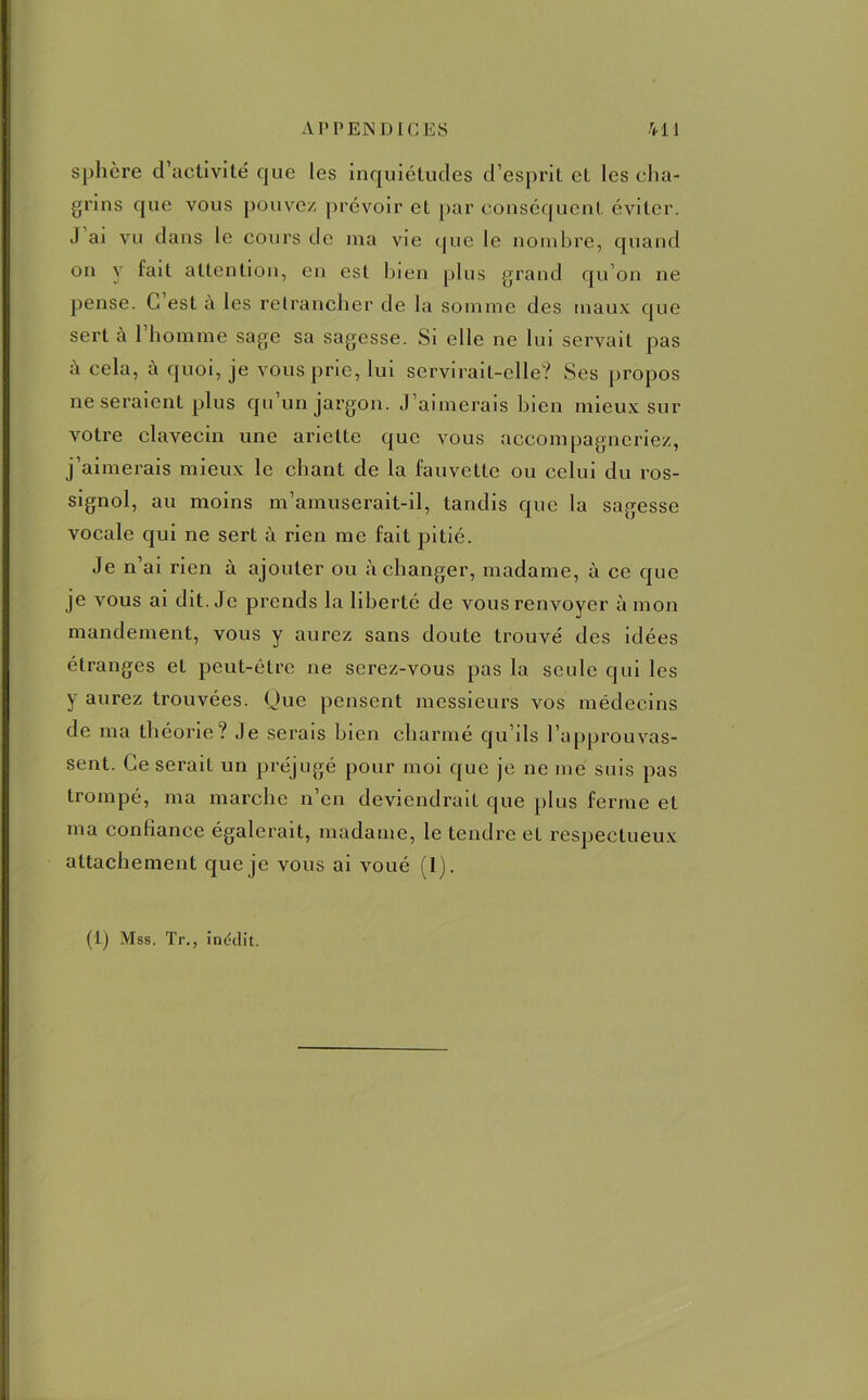 sphère d’activité que les inquiétudes d’esprit et les cha- grins que vous pouvez prévoir et par conséquent éviter. J ai vu dans le cours de nia vie que le nombre, quand on y lait attention, en est bien plus grand qu’on ne pense. G est à les retrancher de la somme des maux que sert à l’homme sage sa sagesse. Si elle ne lui servait pas à cela, à quoi, je vous prie, lui servirait-elle? Ses propos ne seraient plus qu’un jargon. J’aimerais bien mieux sur votre clavecin une ariette que vous accompagneriez, j’aimerais mieux le chant de la fauvette ou celui du ros- signol, au moins m’amuserait-il, tandis que la sagesse vocale qui ne sert à rien me fait pitié. Je n’ai rien à ajouter ou à changer, madame, à ce que je vous ai dit. Je prends la liberté de vous renvoyer à mon mandement, vous y aurez sans doute trouvé des idées étranges et peut-être ne serez-vous pas la seule qui les y aurez trouvées. Que pensent messieurs vos médecins de ma théorie? Je serais bien charmé qu’ils l’approuvas- sent. Ce serait un préjugé pour moi que je ne me suis pas trompé, ma marche n’en deviendrait que plus ferme et ma confiance égalerait, madame, le tendre et respectueux attachement que je vous ai voué (1).