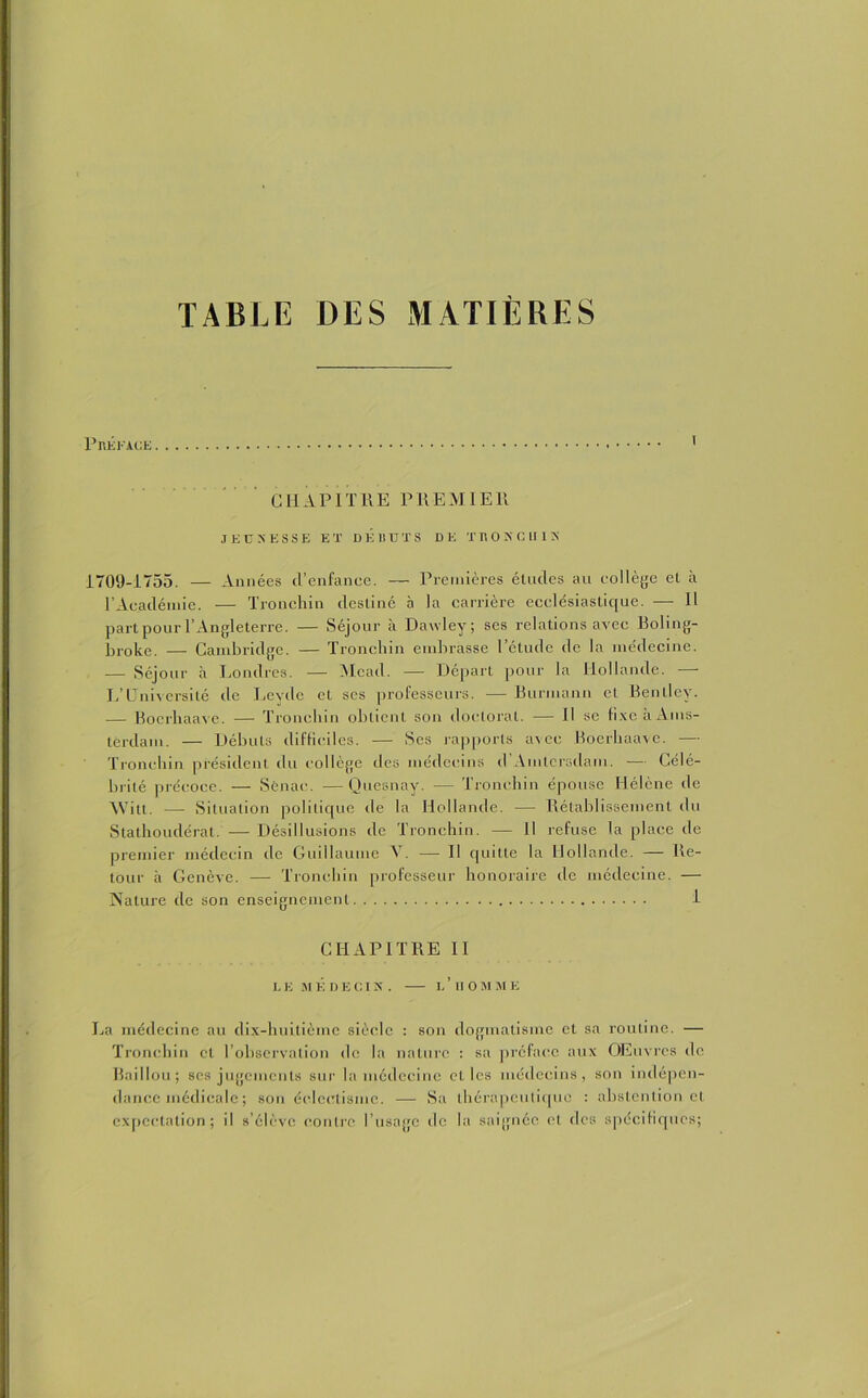 TABLE DES MATIÈRES PnÉl'ACE CHAPITRE PREMIER J ED >'ESSE ET DEBUTS DE TBONCUIN 1709-1755. — Années d’enfance. — Premières études au collège et à l’Académie. — Tronchin destiné à la carrière ecclésiastique. — 11 part pour l’Angleterre. — Séjour à Dawley; ses relations avec Boling- broke. — Cambridge. — Tronchin embrasse l’étude de la médecine. — Séjour à Londres. — Mead. — Départ pour la Hollande. - L’Université de Levde et ses professeurs. — Bunnann et Bentley. — Bocrhaave. — Tronchin obtient son doctoral. — Il se fixe à Ams- terdam. — Débuts difficiles. — Ses rapports avec Boerbaave. — Tronchin président du collège des médecins d’Amlcrsdam. — Célé- brité précoce. — Sënac. —Quesnay. — Tronchin épouse Hélène de Witl. — Situation politique tle la Hollande. — Rétablissement du Stathoudérat. — Désillusions de Tronchin. — Il refuse la place de premier médecin de Guillaume Y. — Il quitte la Hollande. — Re- tour à Genève. — Tronchin professeur honoraire de médecine. — Nature de son enseignement 1 CHAPITRE II LE MÉDECIN. l’HOMME La médecine au dix-huitième siècle : son dogmatisme et sa routine. — Tronchin cl l’observation de la nature : sa préface aux Œuvres de Baillou; ses jugements sur la médecine elles médecins, son indépen- dance médicale ; son éclectisme. — Sa thérapeutique : abstention et expectation; il s’élève contre l’usage de la saignée et des spécifiques;