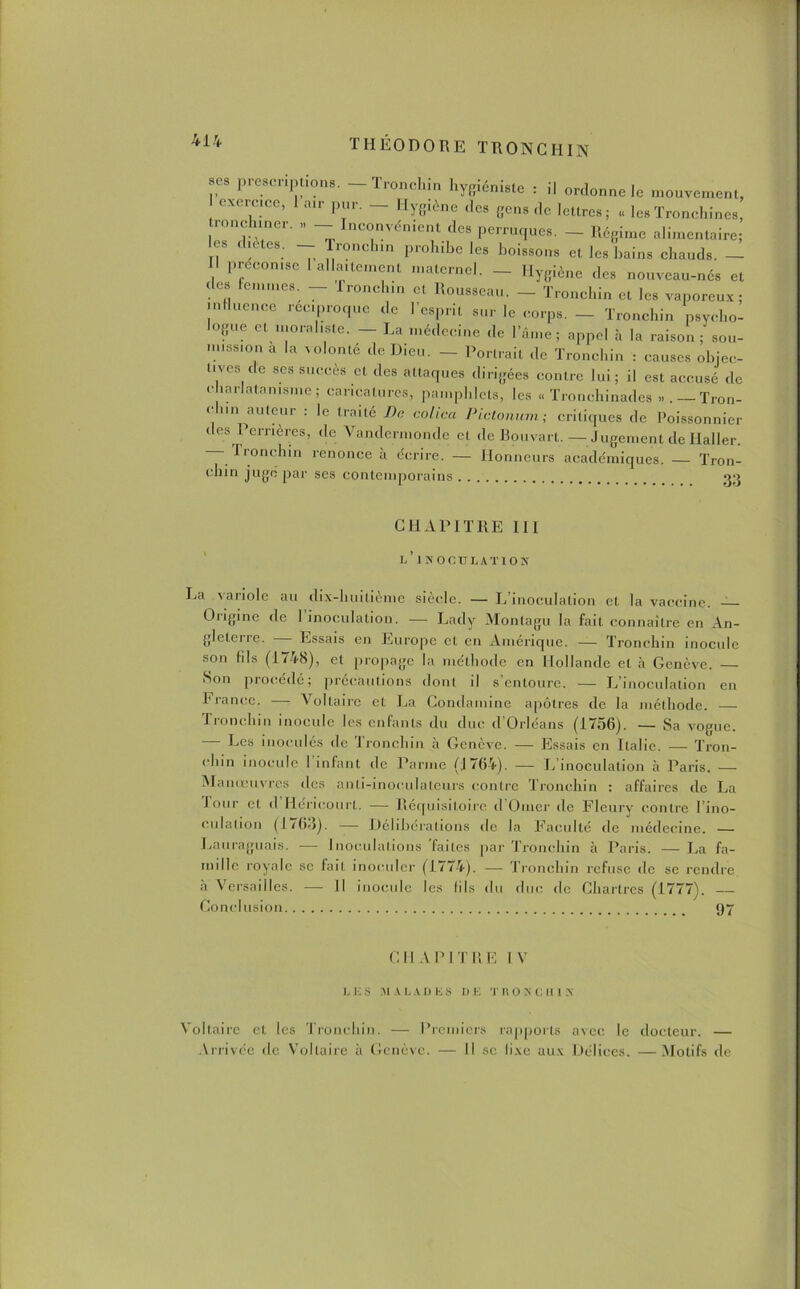 scs présentions. — Tronchin hygiéniste : il ordonne le mouvement, exercice, 1 air pur. — Hygiène des gens de lettres; « les Tronehines, ronchiner. » — Inconvénient des perruques. — Régime alimentaire; les dictes. — Tronchin prohibe les boissons et les bains chauds. — préconise 1 allaitement maternel. — Hygiène des nouveau-nés et i es femmes. — Tronchin et Rousseau. — Tronchin et les vaporeux; influence réciproque de l’esprit sur le corps. - Tronchin psycho- logue et moraliste. - La médecine de l’âme; appel à la raison /sou- mission a la Aolonte de D.cn, — Portrait de Tronchin : causes objec- tives de scs succès et des attaques dirigées contre lui; il est accusé de charlatanisme; caricatures, pamphlets, les « Tronchinades — Tron- ic un auteur : le traité De colica Pictonum; critiques de Poissonnier des rémérés, de Vandermonde et de Bouvart. — Jugement de Haller. Tronchin renonce à écrire. — Honneurs académiques. — Tron- chin juge par ses contemporains CHAPITRE III l’inoculation La variole au dix-huitième siècle. — L’inoculation et la vaccine. — Origine de 1 inoculation. — Lady Montagu la fait connaître en An- gleterre. Essais en Europe et en Amérique. — Tronchin inocule son lils (1748), et propage la méthode en Hollande et à Genève. — Son procédé; précautions dont il s entoure. — L inoculation en h rance. — Voltaire et La Condamine apôtres de la méthode. Tronchin inocule les enfants du duc d Orléans (1756). — Sa vogue. •— Ces inoculés de Tronchin à Genève. — Essais en Italie. — Tron- chin inocule 1 infant de Parme (J 764). — L inoculation à Paris. — Manœuvres des anli-inoculateurs contre Tronchin : affaires de La J oui- et d Héricourt. — Réquisitoire d Orner de Fleury contre l’ino- culation (1/6-1). — Délibérations de la Faculté /le médecine. — Lauraguais. — Inoculations faites par Tronchin à Paris. — La fa- mille royale sc fait inoculer (1774). — Tronchin refuse de se rendre a Versailles. — Il inocule les lils du duc de Chartres (1777). — Conclusion 97 G H A P 1T R E I V LES MALADES DE T 11 O N C II 1 N Voltaire et les Tronchin. — Premiers rapports avec le docteur. — Arrivée de Voltaire à Genève. — Il sc fixe aux Délices. —Motifs de