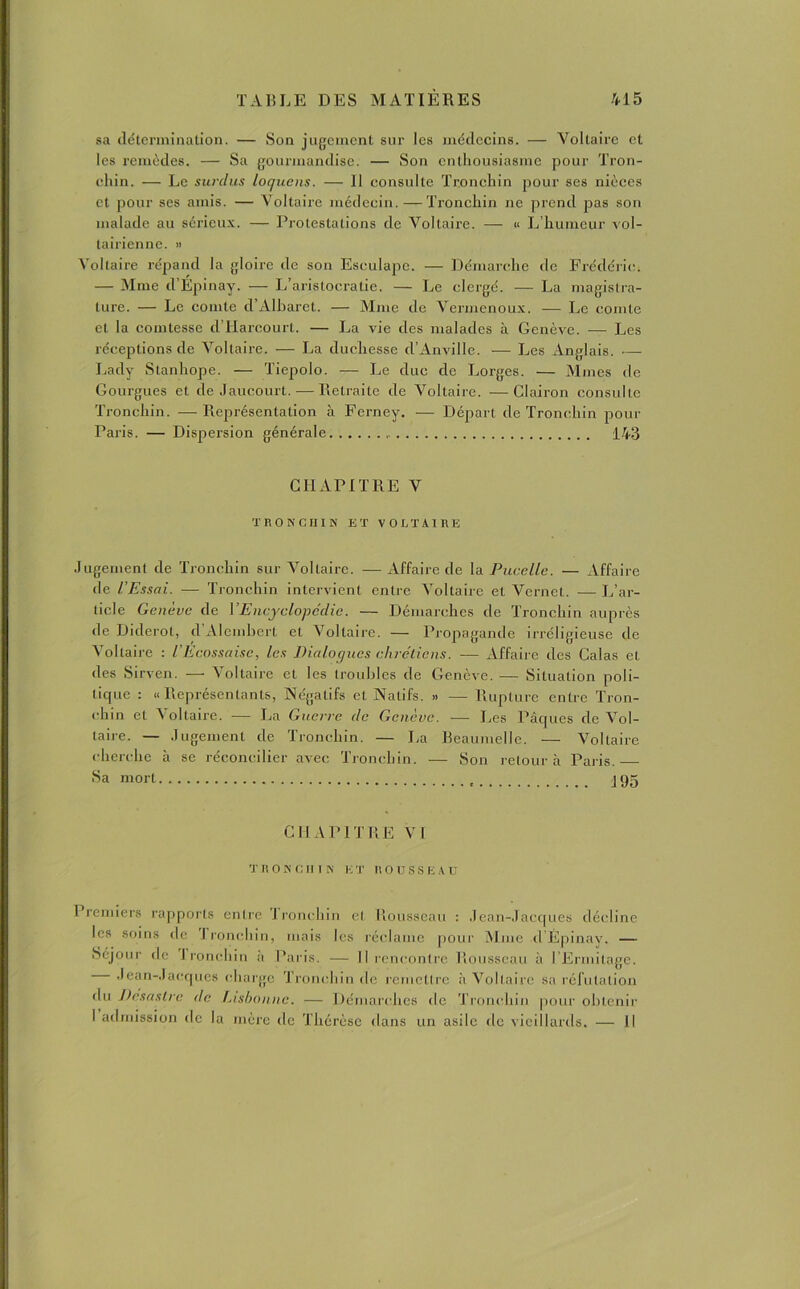 sa détermination. — Son jugement sur les médecins. — Voltaire et les remèdes. — Sa gourmandise. — Son enthousiasme pour Tron- chin. — Le surdus loquens. — 11 consulte Tronchin pour ses nièces et pour ses amis. — Voltaire médecin. —Tronchin ne prend pas son malade au sérieux. — Protestations de Voltaire. — « L’humeur vol- tairienne. » Voltaire répand la gloire de son Esculape. — Démarche de Frédéric. — Mme d’Épinay. — L’aristocratie. — Le clergé. — La magistra- ture. — Le comte d’AIbaret. — Mme de Vermenoux. — Le comte et la comtesse d’Harcourt. — La vie des malades à Genève. — Les réceptions de Voltaire. — La duchesse d’Anville. -— Les Anglais. — Lady Stanhope. — Tiepolo. — Le duc de Lorges. — Mmes de Gourgues et de Jaucourt.—Retraite de Voltaire. —Clairon consulte Tronchin. —Représentation à Ferney. — Départ de Tronchin pour Paris. — Dispersion générale 143 CHAPITRE V TRONCHIN ET VOLTAIRE Jugement de Tronchin sur Voltaire. — Affaire de la Pucelle. — Affaire de l’Essai. — Tronchin intervient entre Voltaire et Vernet. — L’ar- ticle Genève de VEncyclopédie. — Démarches de Tronchin auprès de Diderot, d Alcmhert et Voltaire. — Propagande irréligieuse de Voltaire : l Ecossaise, les Dialogues chrétiens. ■— Affaire des Calas et des Sirven. — Voltaire et les troubles de Genève. — Situation poli- tique : «Représentants, Négatifs et Natifs. » — Rupture entre Tron- chin et 4 ollaire. -— La Guerre de Genève. — Les Pâques de Vol- taire. — Jugement de Tronchin. — La Beaumelle. — Voltaire cherche à se réconcilier avec Tronchin. — Son retour à Paris. — Sa mort J95 CHAPITRE VI TRONCHIN K T ROUSSEAU 1 rentiers rapports entre Tronchin et Rousseau : Jean-Jacques décline les soins de I ronchin, mais les réclame pour Mme d’Épinay. — Séjour de I ronchin a Paris. — Il rencontre Rousseau à l’Ermitage. — Jean-Jacques charge Tronchin de remettre à Voltaire sa réfutation du Désastre de Lisbonne. — Démarches de Tronchin pour obtenir I admission de la mère île Thérèse dans un asile de vieillards. — Il