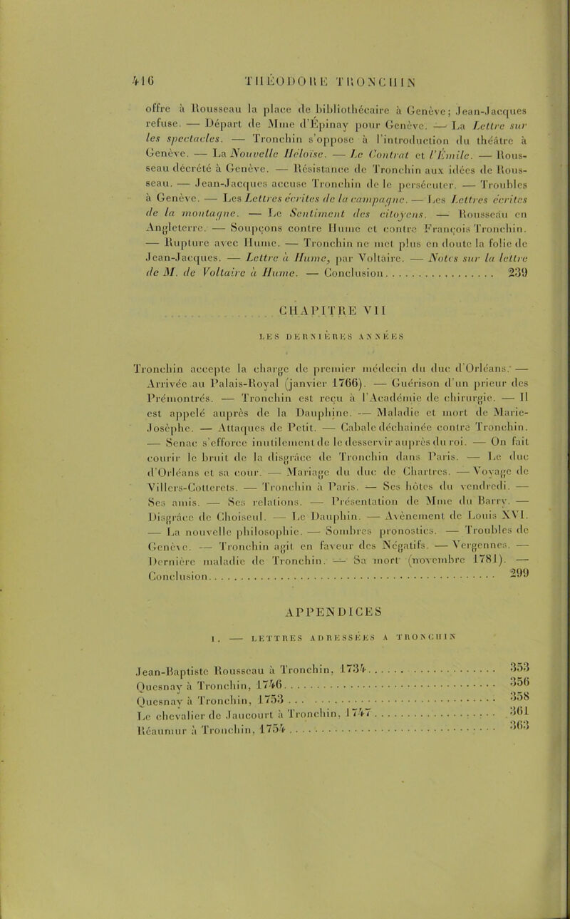 offre a Rousseau la place de lnbliothécaire à Genève; Jean-Jacques refuse. — Départ de Mme d’Épinay pour Genève. — La Lettre sur les spectacles. — Tronchin s’oppose à l'introduction du théâtre à Genève. — La Nouvelle Iléloïse. — Le Contrat et l’Émile. — Rous- seau décrété à Genève. — Résistance de Tronchin aux idées de Rous- seau. — Jean-Jacques accuse Tronchin de le persécuter. — Troubles a Genève. — Les Lettres écrites de la campagne.— Les I.cllres écrites de la montacjnc. — Le Sentiment des citoyens. — Rousseau en Angleterre. — Soupçons contre Hume et contre François Tronchin. — Rupture avec Hume. — Tronchin ne met plus en doute la folie de Jean-Jacques. — T.cltre à Ilumc, par Voltaire. — Notes sur la lettre de M. de Voltaire a Hume. — Conclusion 239 CHAPITRE VII LES D E R X IÈR ES A X NEES Tronchin accepte la charge de premier médecin du duc d Orléans. —- Arrivée au Palais-Roval (janvier 1766). — Guérison d’un prieur des Prémontrés. — Tronchin est reçu à 1 Académie de chirurgie. — Il est appelé auprès de la Dauphine. — Maladie et mort de Marie- Josèphe. — Attaques de Petit. — Cabale déchaînée contre Tronchin. — Senac s’efforce inutilement de le desservir auprès du roi. — On fait courir le bruit de la disgrâce île Tronchin dans Paris. —■ Le. duc d’Orléans et sa cour. — Mariage du duc tic Chartres. —Voyage de Villcrs-Cotlerets. — Tronchin à Paris. Ses hôtes du vendredi. — Ses amis. — Ses relations. -— Présentation de Mme du Barrv. — Disgrâce tle Choiseul. — Le Dauphin. — Avènement de Louis I. — La nouvelle philosophie. — Sombres pronostics. — Troubles de Genève. — Tronchin agit en faveur des Négatifs. —Vergennes. — Dernière maladie de Tronchin. — Sa mort' (novembre 1781). — Conclusion 299 APPENDICES 1. LETTRES ADRESSÉES A TRONC IIIK Jean-Baptiste Rousseau à Tronchin, 1734. Qucsnay à Tronchin, 1746 Quesnay à Tronchin, 1753 Le chevalier de Jaucourt à Tronchin, 1747 Réaunuir à Tronchin, 1154 353 356 358 361 363