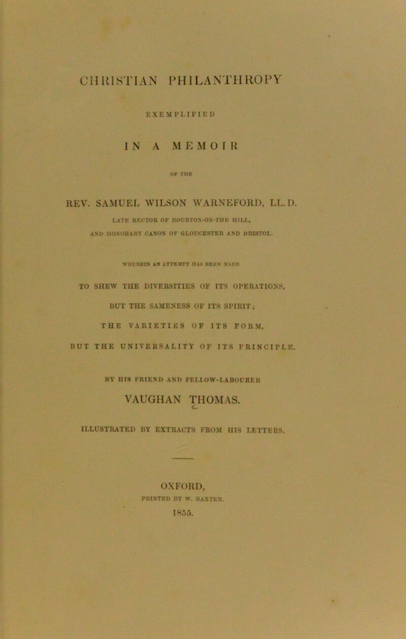 CHRISTIAN PHIL A N T H HO P Y E X E M P LIFI E D I N A M E M O I R OF THE REV. SAMUEL WILSON WARNEFORI), LL.D. LATE BKCTOB OK BOURTO.VON-THK HILL, AND HONORARY CASON OF GLOUCESTER AND BRISTOL. WiIFKKIH AS ATTKJTIT HAS BERN MARE TO SHEW THE DIVERSITIES OF ITS OPERATIONS, BUT THE SAMENESS OF ITS SPIRIT; THE VARIETIES OF ITS FORM, BUT THE UNIVERSALITY OF ITS PRINCIPLE. BY UI8 FRIEND AND FELLOW-LABOURER VAUGHAN THOMAS. c ILLUSTRATED BY EXTRACTS FROM HIS LETTERS. OXFORD, PRINTED 13Y W. BAXTER. 1*35.