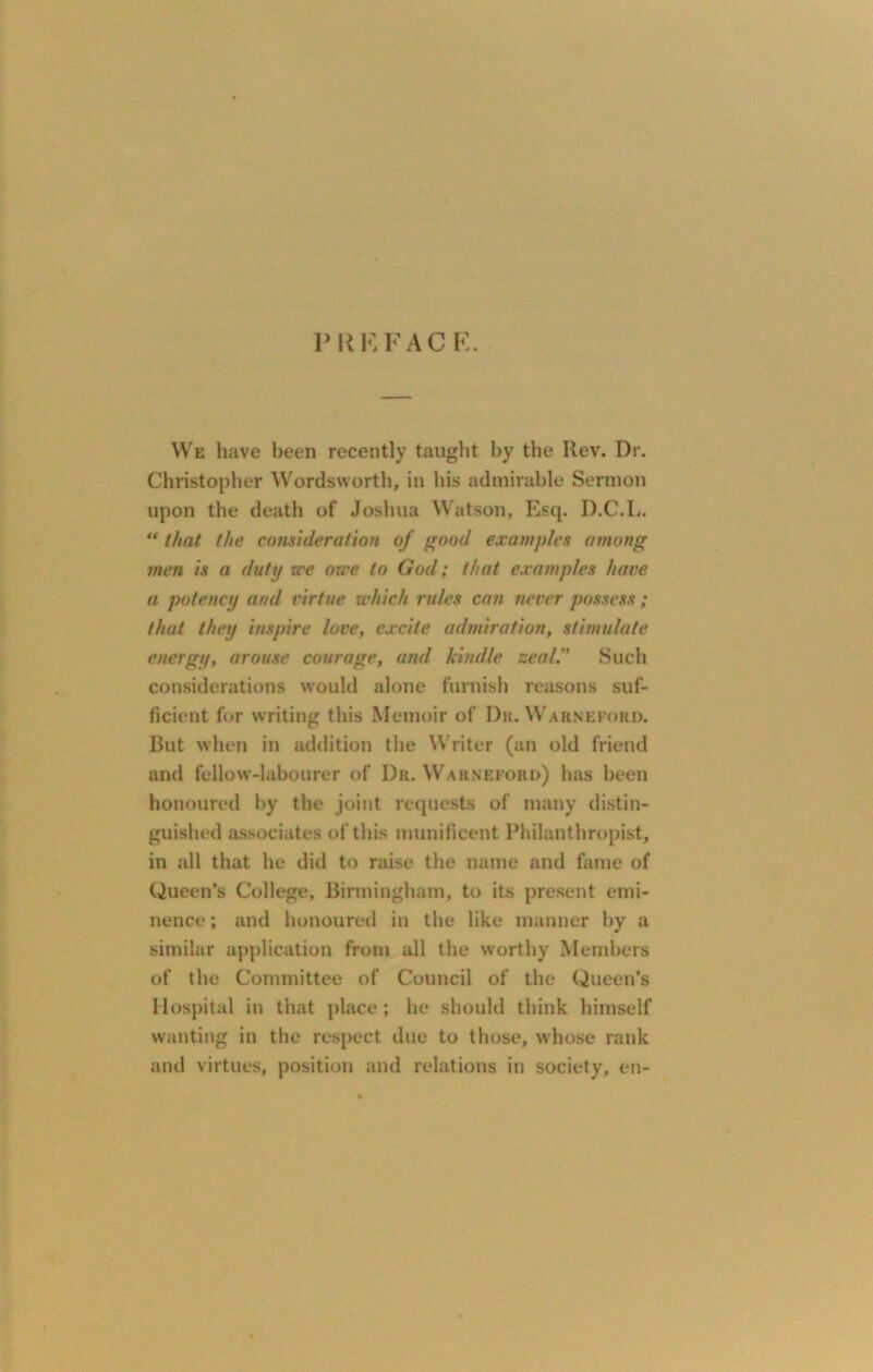 P R K FAC E. We have been recently taught by the Rev. Dr. Christopher Wordsworth, in his admirable Sermon upon the death of Joshua Watson, Esq. D.C.L. “ that the consideration of good examples among men is a duty rce owe to God; that examples have a potency and virtue which rules can never possess; that they inspire love, excite admiration, stimulate energy, arouse courage, and kindle zeal.” Such considerations would alone furnish reasons suf- ficient for writing this Memoir of Dr. Warneford. But when in addition the Writer (an old friend and fellow-labourer of Dr. Warneford) lias been honoured by the joint requests of many distin- guished associates of this munificent Philanthropist, in all that he did to raise the name and fame of Queen’s College, Birmingham, to its present emi- nence ; and honoured in the like manner by a similar application from all the worthy Members of the Committee of Council of the Queen’s Hospital in that place; he should think himself wanting in the respect due to those, whose rank and virtues, position and relations in society, en-