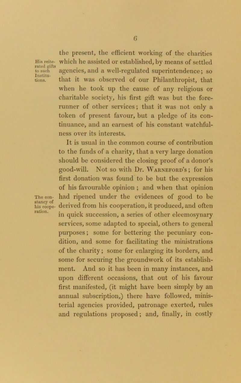 His reite- rated gifts to such Institu- tions. The con- stancy of his coope- ration. 6 the present, the efficient working of the charities which he assisted or established, by means of settled agencies, and a well-regulated superintendence; so that it was observed of our Philanthropist, that when he took up the cause of any religious or charitable society, his first gift was but the fore- runner of other services; that it was not only a token of present favour, but a pledge of its con- tinuance, and an earnest of his constant watchful- ness over its interests. It is usual in the common course of contribution to the funds of a charity, that a very large donation should be considered the closing proof of a donor’s good-will. Not so with Dr. Warnefoiid’s ; for his first donation was found to be but the expression of his favourable opinion ; and when that opinion had ripened under the evidences of good to be derived from his cooperation, it produced, and often in quick succession, a series of other eleemosynary services, some adapted to special, others to general purposes; some for bettering the pecuniary con- dition, and some for facilitating the ministrations of the charity; some for enlarging its borders, and some for securing the groundwork of its establish- ment. And so it has been in many instances, and upon different occasions, that out of his favour first manifested, (it might have been simply by an annual subscription,) there have followed, minis- terial agencies provided, patronage exerted, rules and regulations proposed; and, finally, in costly