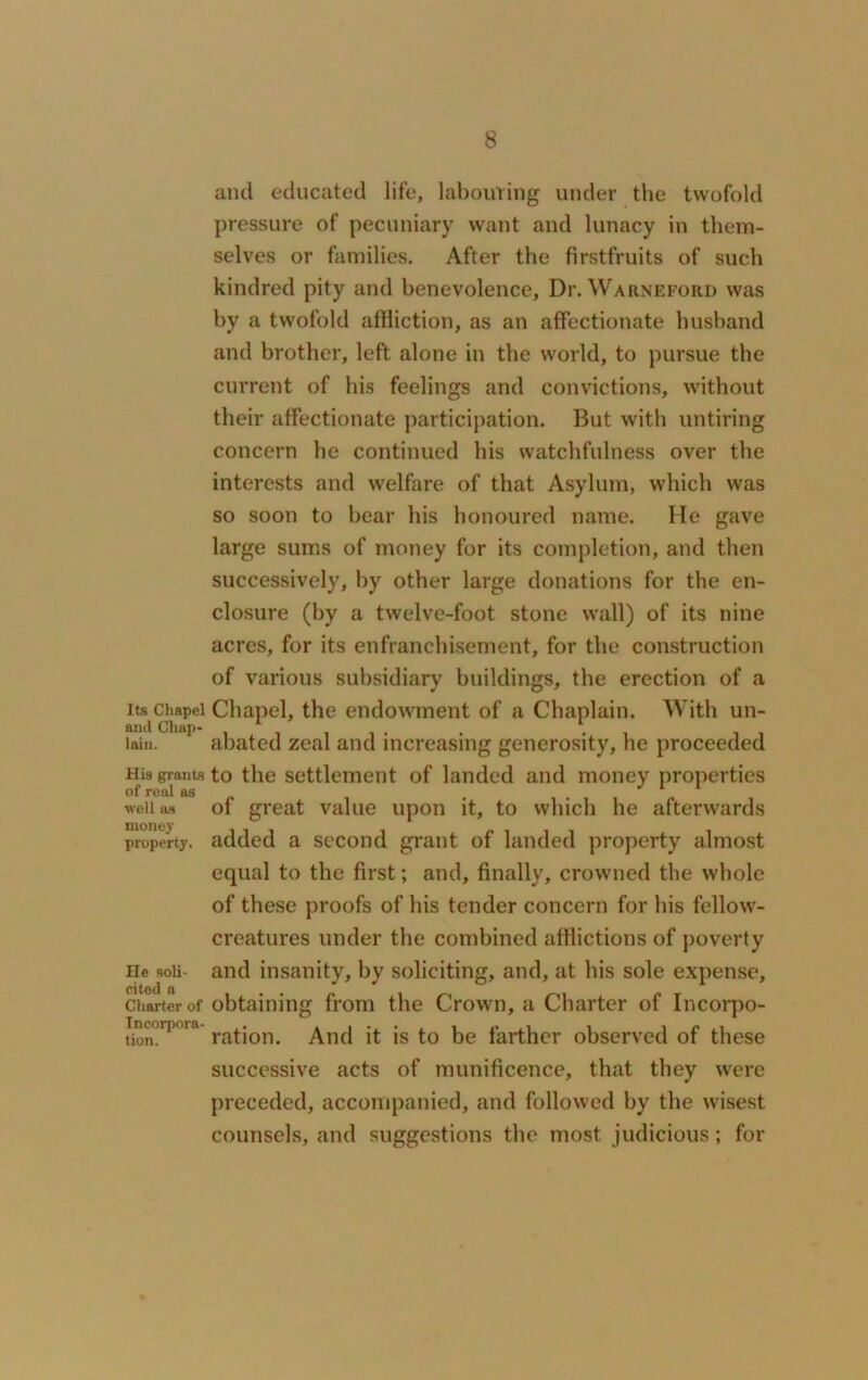 and educated life, labouring under the twofold pressure of pecuniary want and lunacy in them- selves or families. After the firstfruits of such kindred pity and benevolence. Dr. Warneford was by a twofold affliction, as an affectionate husband and brother, left alone in the world, to pursue the current of his feelings and convictions, without their affectionate participation. But with untiring concern he continued bis watchfulness over the interests and welfare of that Asylum, which was so soon to bear bis honoured name. He gave large sums of money for its completion, and then successively, by other large donations for the en- closure (by a twelve-foot stone wall) of its nine acres, for its enfranchisement, for the construction of various subsidiary buildings, the erection of a its chapel Chapel, the endowment of a Chaplain. With un- and Chap- . . lain. abated zeal and increasing generosity, he proceeded His grants to the settlement of landed and money properties of real as well as of great value upon it, to which he afterwards property, added a second grant of landed property almost equal to the first; and, finally, crowned the whole of these proofs of his tender concern for his fellow- creatures under the combined afflictions of poverty He soli- and insanity, by soliciting, and, at bis sole expense, charter of obtaining from the Crown, a Charter of Incorpo- ineorpnm ra^on> And it is to be farther observed of these successive acts of munificence, that they were preceded, accompanied, and followed by the wisest counsels, and suggestions the most judicious; for