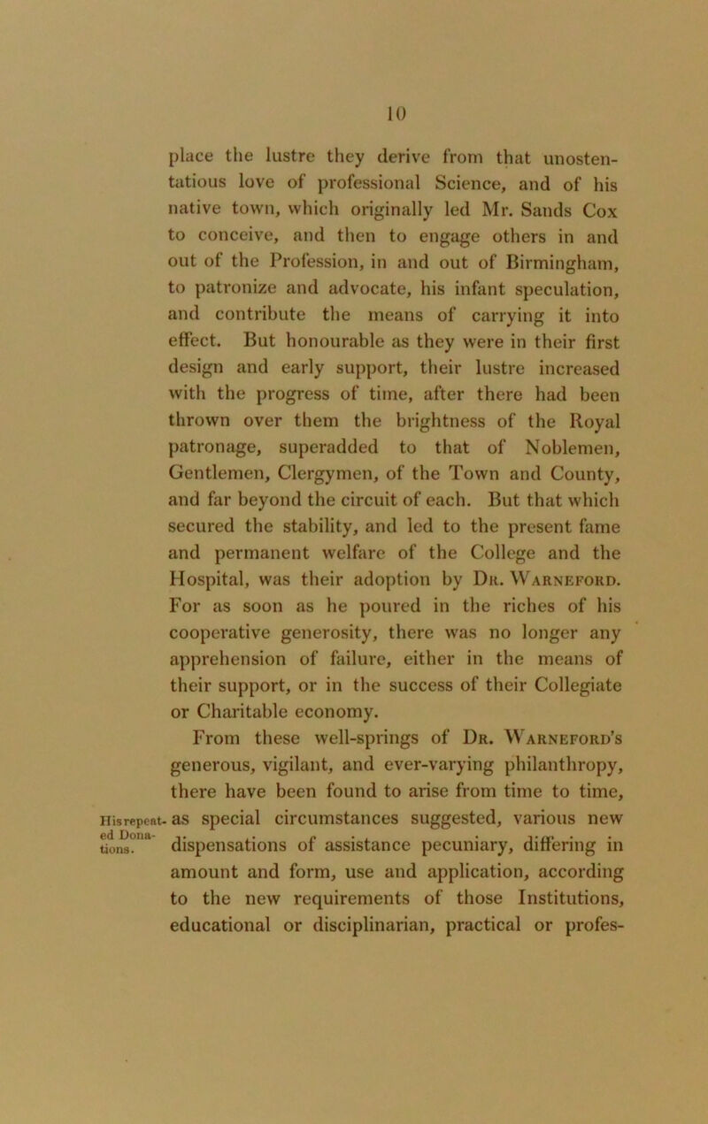 His repent- ed Dona- tions. place the lustre they derive from that unosten- tatious love of professional Science, and of his native town, which originally led Mr. Sands Cox to conceive, and then to engage others in and out of the Profession, in and out of Birmingham, to patronize and advocate, his infant speculation, and contribute the means of carrying it into effect. But honourable as they were in their first design and early support, their lustre increased with the progress of time, after there had been thrown over them the brightness of the Royal patronage, superadded to that of Noblemen, Gentlemen, Clergymen, of the Town and County, and far beyond the circuit of each. But that which secured the stability, and led to the present fame and permanent welfare of the College and the Hospital, was their adoption by Dr. Warneford. For as soon as he poured in the riches of his cooperative generosity, there was no longer any apprehension of failure, either in the means of their support, or in the success of their Collegiate or Charitable economy. From these well-springs of Dr. Warneford’s generous, vigilant, and ever-varying philanthropy, there have been found to arise from time to time, as special circumstances suggested, various new dispensations of assistance pecuniary, differing in amount and form, use and application, according to the new requirements of those Institutions, educational or disciplinarian, practical or profes-