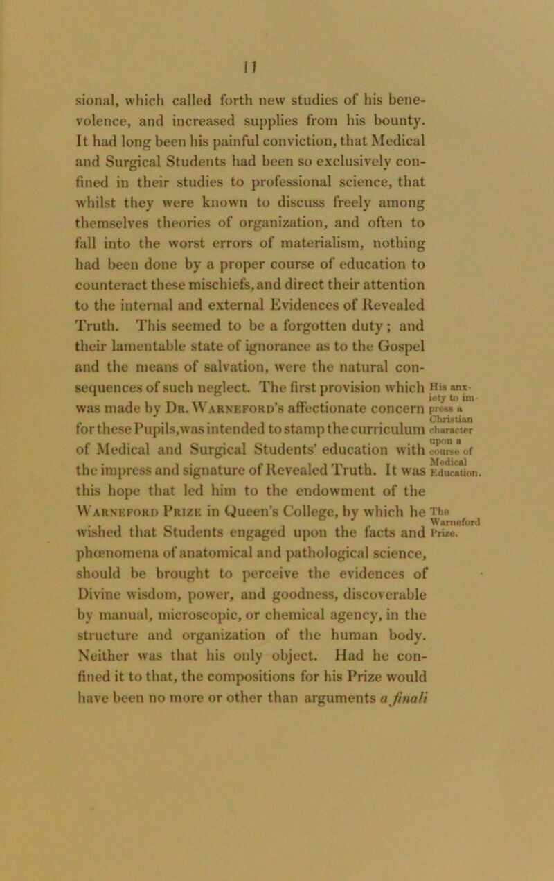 sional, which called forth new studies of his bene- volence, and increased supplies from his bounty. It had long been his painful conviction, that Medical and Surgical Students had been so exclusively con- fined in their studies to professional science, that whilst they were known to discuss freely among themselves theories of organization, and often to fall into the worst errors of materialism, nothing had been done by a proper course of education to counteract these mischiefs, and direct their attention to the internal and external Evidences of Revealed Truth. This seemed to be a forgotten duty; and their lamentable state of ignorance as to the Gospel and the means of salvation, were the natural con- sequences of such neglect. The first provision which His »nx- 1 ° . ioty was made by I)r. \\ arneford’s affectionate concern press a for these Pupils,was intended to stamp the curriculum character of Medical and Surgical Students’ education with course of • • Medical the impress and signature of Revealed Truth. It wras Education. this hope that led him to the endowment of the Warneford Prize in Queen’s College, by which he The , , ,, _ Warneford wished that Students engaged upon the facts and Prize, phenomena of anatomical and pathological science, should be brought to perceive the evidences of Divine wisdom, power, and goodness, discoverable by manual, microscopic, or chemical agency, in the structure and organization of the human body. Neither was that his oidy object. Had he con- fined it to that, the compositions for his Prize would have been no more or other than arguments a Jinnli