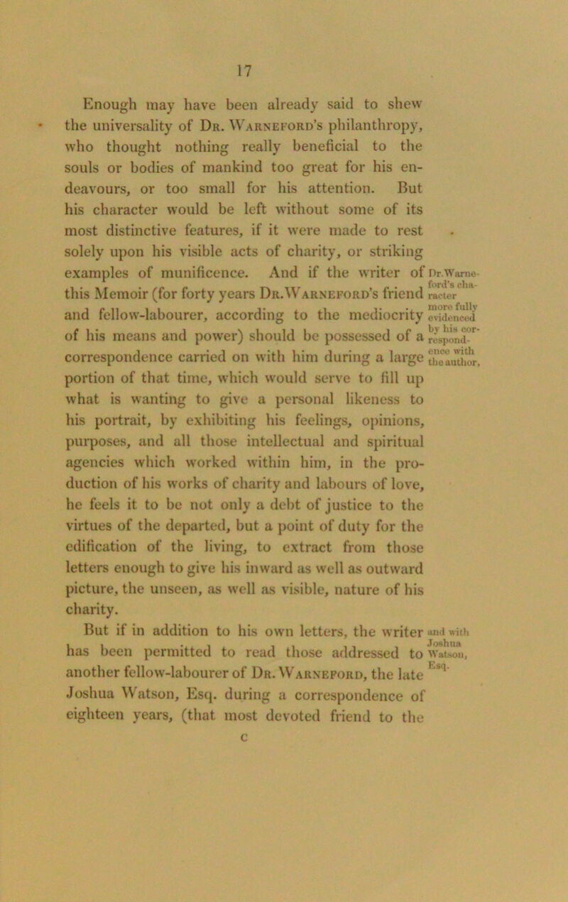 Enough may have been already said to shew the universality of Dr. Warneford’s philanthropy, who thought nothing really beneficial to the souls or bodies of mankind too great for his en- deavours, or too small for his attention. But his character would be left without some of its most distinctive features, if it were made to rest solely upon his visible acts of charity, or striking examples of munificence. And if the writer of Dr.wame- this Memoir (for forty years Dr.Warneford’s friend meter and fellow-labourer, according to the mediocrity ^idoneeli of his means and power) should be possessed of a lvS,mnjm correspondence carried on with him during a large uielathur, portion of that time, which would serve to fill up what is wanting to give a personal likeness to his portrait, by exhibiting his feelings, opinions, purposes, and all those intellectual and spiritual agencies which worked within him, in the pro- duction of his works of charity and labours of love, he feels it to be not only a debt of justice to the virtues of the departed, but a point of duty for the edification of the living, to extract from those letters enough to give his inward as well as outward picture, the unseen, as well as visible, nature of his charity. But if in addition to his own letters, the writer and with has been permitted to read those addressed to wltson, another fellow-labourer of Dr. Warnepord, the late h#q’ Joshua Watson, Esq. during a correspondence of eighteen years, (that most devoted friend to the c