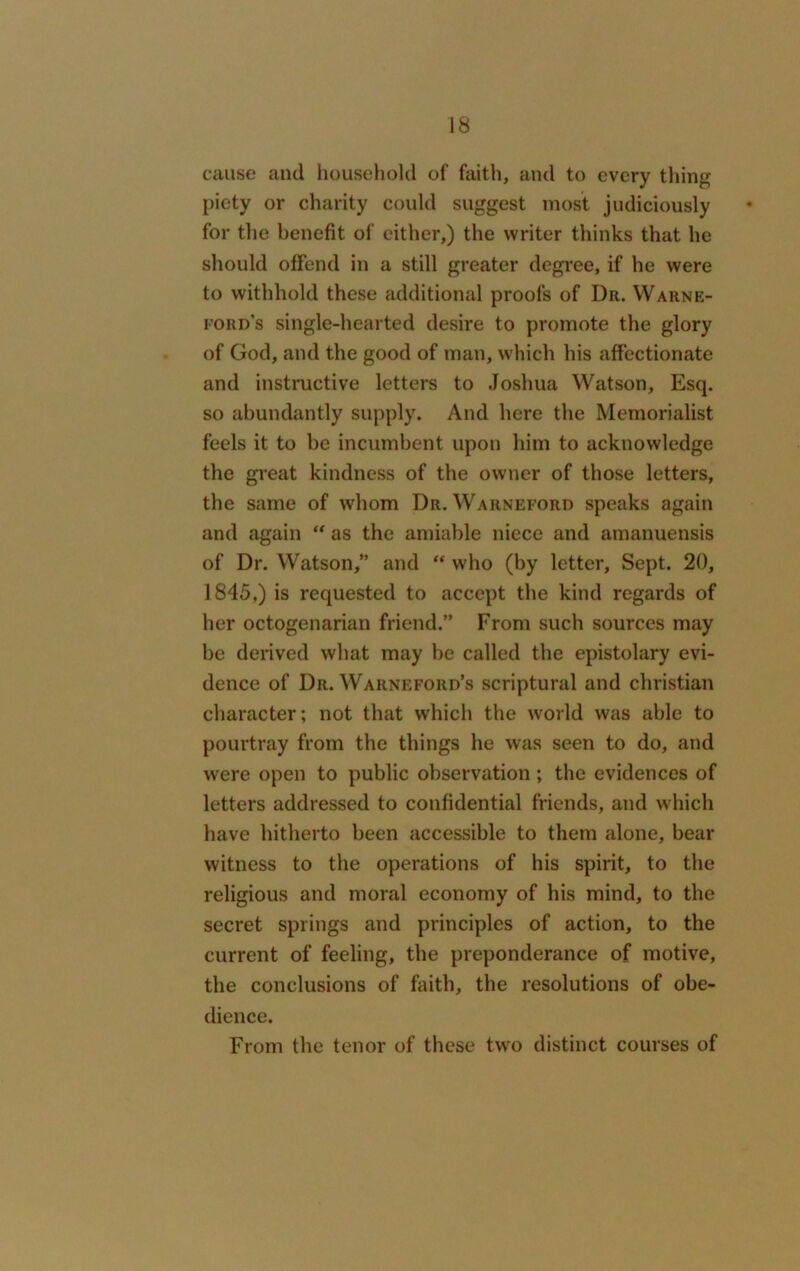 cause and household of faith, and to every tiling piety or charity could suggest most judiciously for the benefit of either,) the writer thinks that he should offend in a still greater degree, if he were to withhold these additional proofs of Dr. Warne- ford’s single-hearted desire to promote the glory of God, and the good of man, which his affectionate and instructive letters to Joshua Watson, Esq. so abundantly supply. And here the Memorialist feels it to be incumbent upon him to acknowledge the great kindness of the owner of those letters, the same of whom Dr. Warneford speaks again and again “ as the amiable niece and amanuensis of Dr. Watson,” and “ who (by letter, Sept. 20, 1845,) is requested to accept the kind regards of her octogenarian friend.” From such sources may be derived what may be called the epistolary evi- dence of Dr. Warneford’s scriptural and Christian character; not that which the world was able to pourtray from the things he was seen to do, and were open to public observation; the evidences of letters addressed to confidential friends, and which have hitherto been accessible to them alone, bear witness to the operations of his spirit, to the religious and moral economy of his mind, to the secret springs and principles of action, to the current of feeling, the preponderance of motive, the conclusions of faith, the resolutions of obe- dience. From the tenor of these two distinct courses of