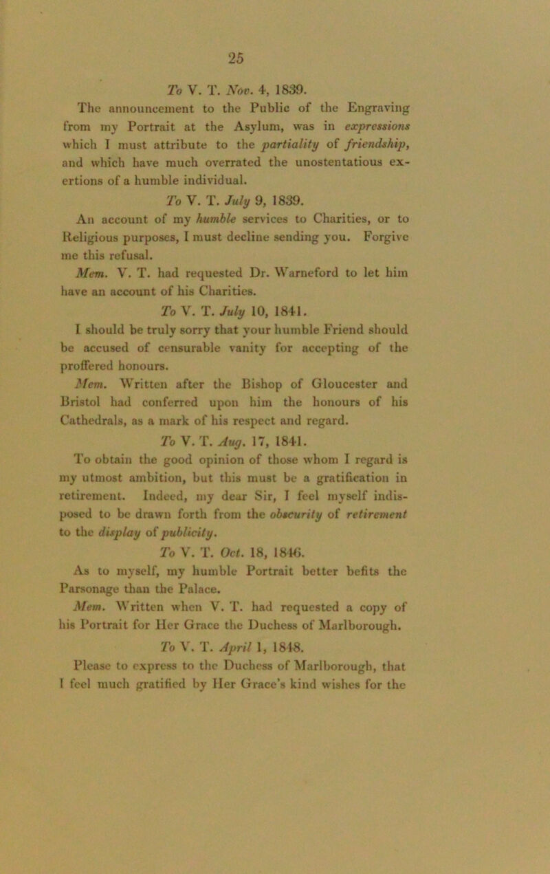 To V. T. Nov. 4, 1839. The announcement to the Public of the Engraving from my Portrait at the Asylum, was in expressions which I must attribute to the partiality of friendship, and which have much overrated the unostentatious ex- ertions of a humble individual. To V. T. July 9, 1839. An account of my humble services to Charities, or to Religious purposes, I must decline sending you. Forgive me this refusal. Mem. V. T. had requested Dr. Warneford to let him have an account of his Charities. To V. T. July 10, 1841. I should be truly sorry that your humble Friend should be accused of censurable vanity for accepting of the proffered honours. Mem. Written after the Bishop of Gloucester and Bristol had conferred upon him the honours of his Cathedrals, as a mark of his respect and regard. To V.T. Aug. 17, 1841. To obtain the good opinion of those whom I regard is my utmost ambition, but this must be a gratification in retirement. Indeed, my dear Sir, I feel myself indis- posed to be drawn forth from the obscurity of retirement to the display of publicity. To V. T. Oct. 18, 18B>. As to myself, my humble Portrait better befits the Parsonage than the Palace. Mem. Written when V. T. had requested a copy of his Portrait for Her Grace the Duchess of Marlborough. To V. T. April 1, 1818. Please to express to the Duchess of Marlborough, that 1 feel much gratified by Her Grace’s kind wishes for the