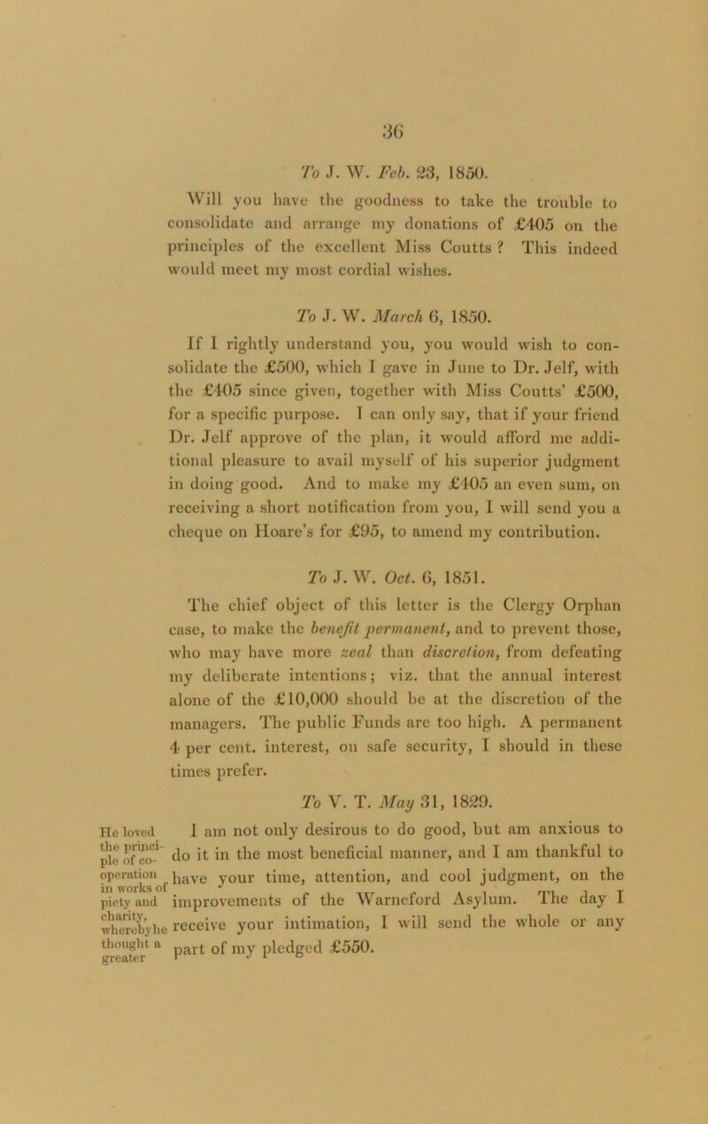 To J. W. Feb. 23, 1850. Will you have the goodness to take the trouble to consolidate and arrange my donations of £405 on the principles of the excellent Miss Coutts ? This indeed would meet my most cordial wishes. 'To J. W. March 6, 1850. If 1 rightly understand you, you would wish to con- solidate the £500, which I gave in June to Dr. Jelf, with the £105 since given, together with Miss Coutts’ £500, for a specific purpose. I can only say, that if your friend Dr. Jelf approve of the plan, it would afford me addi- tional pleasure to avail myself of his superior judgment in doing good. And to make my £105 an even sum, on receiving a short notification from you, I will send you a cheque on Iloare’s for £95, to amend my contribution. To J. W. Oct. 6, 1851. The chief object of this letter is the Clergy Orphan case, to make the benefit permanent, and to prevent those, who may have more zeal than discretion, from defeating my deliberate intentions; viz. that the annual interest alone of the £10,000 should be at the discretion of the managers. The public Funds are too high. A permanent 4 per cent, interest, on safe security, I should in these times prefer. To V. T. May 31, 1829. He loved I am not only desirous to do good, but am anxious to pie of eo-1 do it in the most beneficial manner, and 1 am thankful to operation iuive y0Ur time, attention, and cool judgment, on the in works ol J nn j t piety and improvements of the Warneford Asylum. I he day I wllorebyhe receive your intimation, I will send the whole or any greater1 * Par^ my Pledged £550.