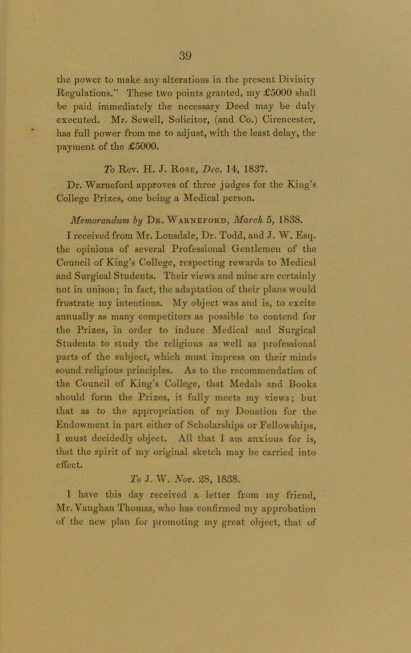 the power to make any alterations in the present Divinity Regulations.” These two points granted, my £5000 shall be paid immediately the necessary Deed may be duly executed. Mr. Sewell, Solicitor, (and Co.) Cirencester, has full power from me to adjust, with the least delay, the payment of the £5000. To Rev. H. J. Rose, Dec. 14, 1837. Dr. Warneford approves of three judges for the King’s College Prizes, one being a Medical person. Memorandum by Dr. Warneford, March 5, 1838. I received from Mr. Lonsdale, Dr. Todd, and J. W. Esq. the opinions of several Professional Gentlemen of the Council of King’s College, respecting rewards to Medical and Surgical Students. Their views and mine are certainly not in unison; in fact, the adaptation of their plans would frustrate my intentions. My object was and is, to excite annually as many competitors as possible to contend for the Prizes, in order to induce Medical and Surgical Students to study the religious as well as professional parts of the subject, which must impress on their minds sound religious principles. As to the recommendation of the Council of King’s College, that Medals and Rooks should form the Prizes, it fully meets my views; but that as to the appropriation of my Donation for the Endowment in part either of Scholarships or Fellowships, 1 must decidedly object. All that 1 am anxious for is, that the spirit of my original sketch may be carried into effect. To J. W. Nov. 28, 1838. 1 have this day received a letter from my friend, Mr. Vaughan Thomas, who has confirmed my approbation of the new plan for promoting my great object, that of