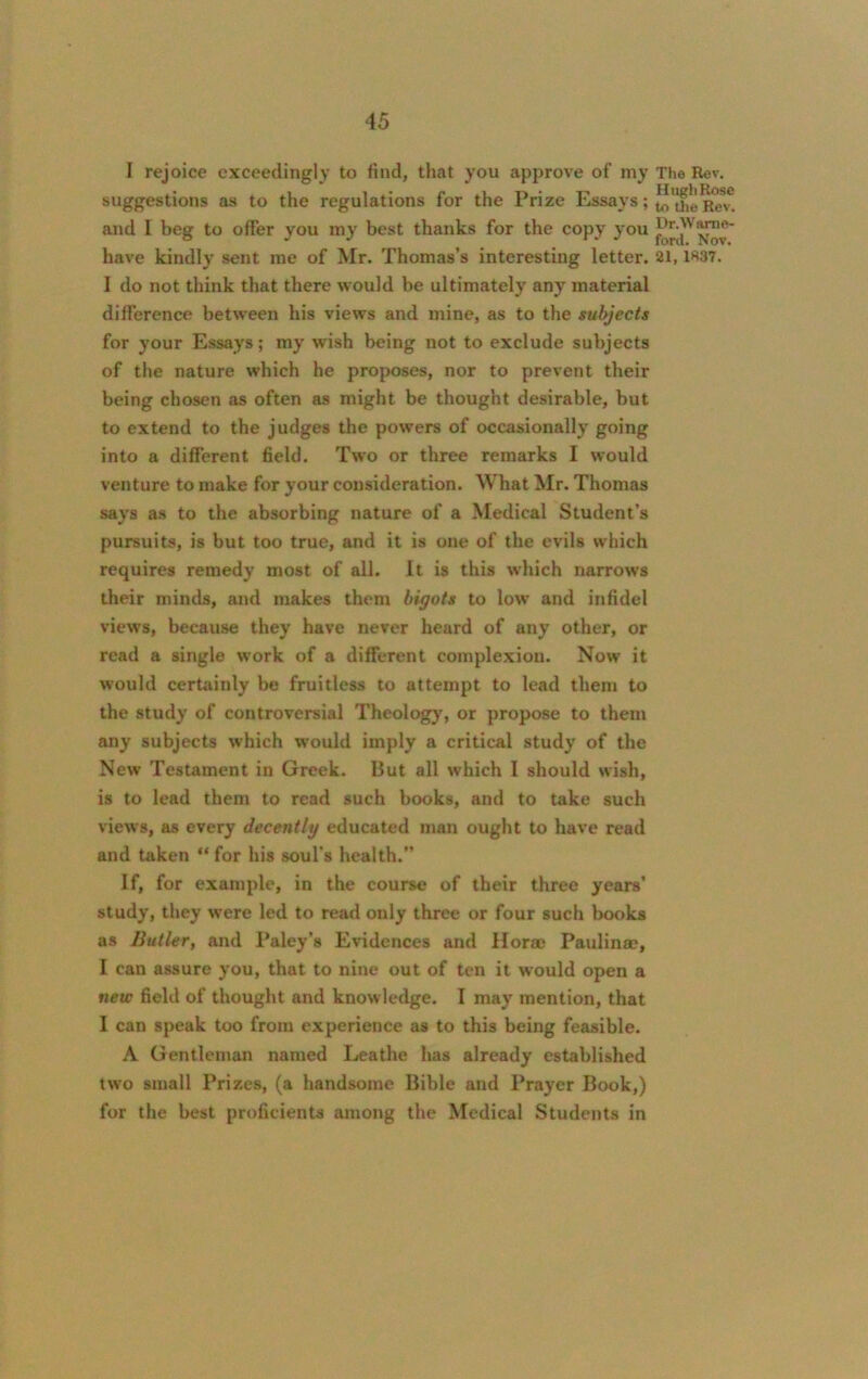 I rejoice exceedingly to find, that you approve of my suggestions as to the regulations for the Prize Essays; and I beg to ofTer you my best thanks for the copy you have kindly sent me of Mr. Thomas’s interesting letter. I do not think that there would be ultimately any material difference between his views and mine, as to the subjects for your Essays; my wish being not to exclude subjects of the nature which he proposes, nor to prevent their being chosen as often as might be thought desirable, but to extend to the judges the powers of occasionally going into a different field. Two or three remarks I would venture to make for your consideration. What Mr. Thomas says as to the absorbing nature of a Medical Student’s pursuits, is but too true, and it is one of the evils which requires remedy most of all. It is this which narrows their minds, and makes them bigots to low and infidel views, because they have never heard of any other, or read a single work of a different complexion. Now it would certainly be fruitless to attempt to lead them to the study of controversial Theology, or propose to them any subjects which would imply a critical study of the New Testament in Greek. But all which I should wish, is to lead them to read such books, and to take such views, as every decently educated man ought to have read and taken “ for his soul’s health.” If, for example, in the course of their three years’ study, they were led to read only three or four such books as Butler, and Paley’s Evidences and Horae Paulinas, I can assure you, that to nine out of ten it would open a new field of thought and knowledge. I may mention, that I can speak too from experience as to this being feasible. A Gentleman named Leathe has already established two small Prizes, (a handsome Bible and Prayer Book,) for the best proficients among the Medical Students in The Rev. Hugh Rose to tlie Rev. Dr. Warn e- ford. Nov. 21, 1337.