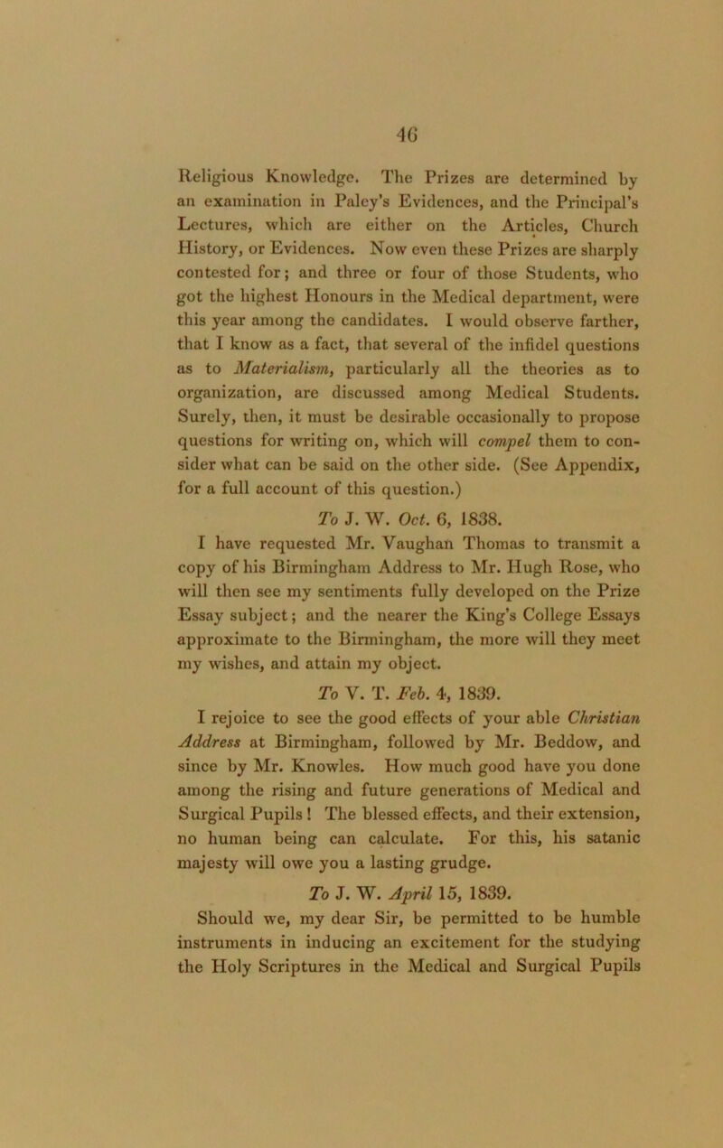 Religious Knowledge. The Prizes are determined by an examination in Paley’s Evidences, and the Principal’s Lectures, which are either on the Articles, Church History, or Evidences. Now even these Prizes are sharply contested for; and three or four of those Students, who got the highest Honours in the Medical department, were this year among the candidates. I would observe farther, that I know as a fact, that several of the infidel questions as to Materialism, particularly all the theories as to organization, are discussed among Medical Students. Surely, then, it must be desirable occasionally to propose questions for writing on, which will compel them to con- sider what can be said on the other side. (See Appendix, for a full account of this question.) To J. W. Oct. 6, 1838. I have requested Mr. Vaughan Thomas to transmit a copy of his Birmingham Address to Mr. Hugh Rose, who will then see my sentiments fully developed on the Prize Essay subject; and the nearer the King’s College Essays approximate to the Birmingham, the more will they meet my wishes, and attain my object. To V. T. Feb. 4, 1839. I rejoice to see the good effects of your able Christian Address at Birmingham, followed by Mr. Beddow, and since by Mr. Knowles. How much good have you done among the rising and future generations of Medical and Surgical Pupils ! The blessed effects, and their extension, no human being can calculate. For this, his satanic majesty will owe you a lasting grudge. To J. W. April 15, 1839. Should we, my dear Sir, be permitted to be humble instruments in inducing an excitement for the studying the Holy Scriptures in the Medical and Surgical Pupils