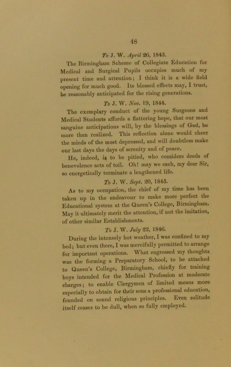 To J. W. April 26, 184,3. The Birmingham Scheme of Collegiate Education for Medical and Surgical Pupils occupies much of my present time and attention; I think it is a wide field opening for much good. Its blessed effects may, I trust, be reasonably anticipated for the rising generations. To J. W. Nov. 19, 1844. The exemplary conduct of the young Surgeons and Medical Students affords a flattering hope, that our most sanguine anticipations will, by the blessings of God, be more than realized. This reflection alone would cheer the minds of the most depressed, and will doubtless make our last days the days of serenity and of peace. He, indeed, is to be pitied, who considers deeds of benevolence acts of toil. Oh! may we each, my dear Sir, so energetically terminate a lengthened life. To J. W. Sept. 20, 1845. As to my occupation, the chief of my time has been taken up in the endeavour to make more perfect the Educational system at the Queen s College, Birmingham. May it ultimately merit the attention, if not the imitation, of other similar Establishments. To J. W. July 22, 1846. During the intensely hot weather, I was confined to my bed; but even thei'e, I was mercifully permitted to anangc for important operations. What engrossed my thoughts was the forming a Preparatory School, to be attached to Queen’s College, Birmingham, chiefly for training boys intended for the Medical Profession at moderate charges; to enable Clergymen of limited means more especially to obtain for their sons a professional education, founded on sound religious principles. Even solitude itself ceases to be dull, when so fully employed.