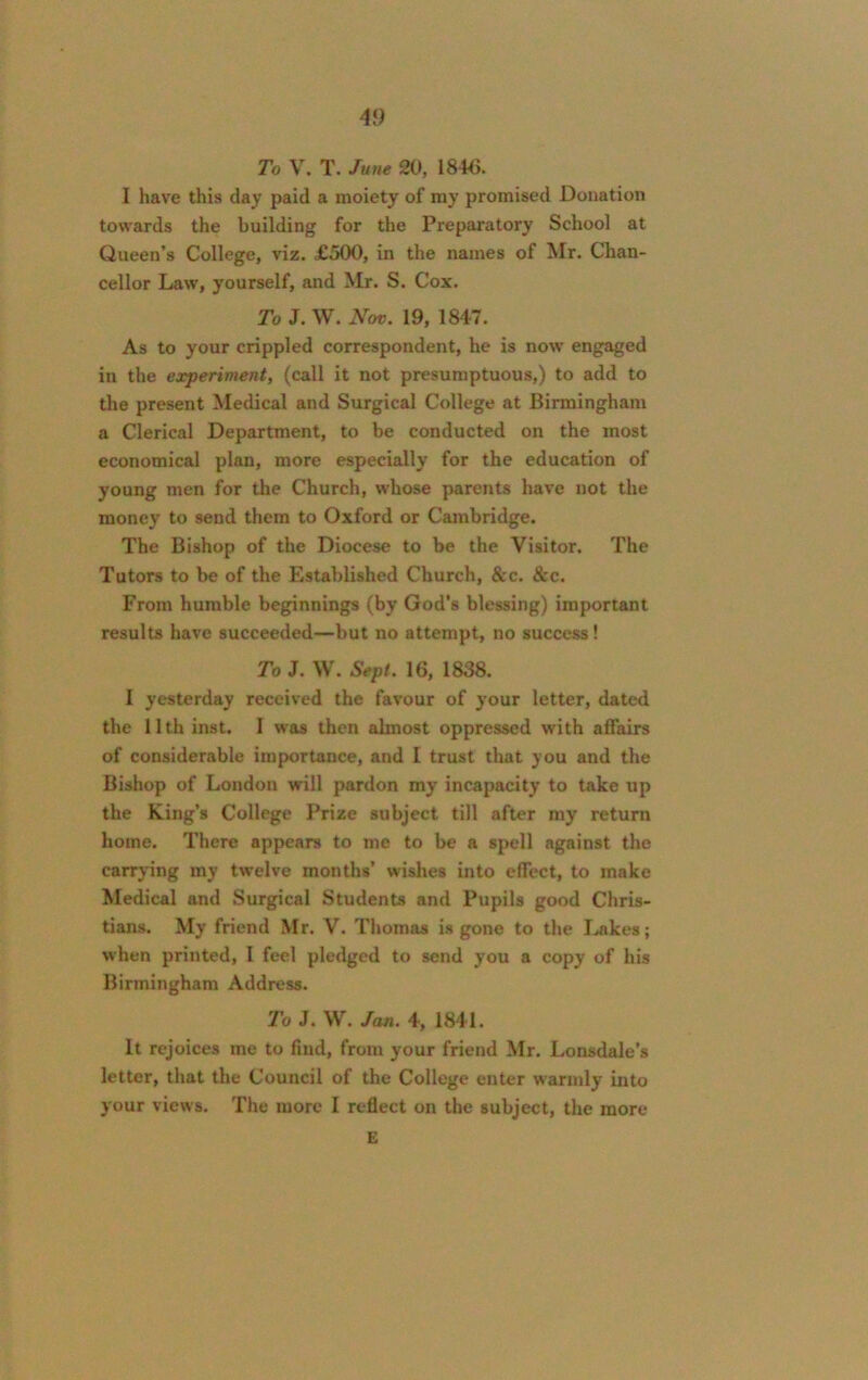 To V. T. June 20, 1846. I have this day paid a moiety of my promised Donation towards the building for the Preparatory School at Queen’s College, viz. £500, in the names of Mr. Chan- cellor Law, yourself, and Mr. S. Cox. To J. W. Nov. 19, 1847. As to your crippled correspondent, he is now engaged in the experiment, (call it not presumptuous,) to add to the present Medical and Surgical College at Birmingham a Clerical Department, to be conducted on the most economical plan, more especially for the education of young men for the Church, whose parents have not the money to send them to Oxford or Cambridge. The Bishop of the Diocese to be the Visitor. The Tutors to be of the Established Church, &c. &c. From humble beginnings (by God's blessing) important results have succeeded—but no attempt, no success! To J. W. Sept. 16, 1838. I yesterday received the favour of your letter, dated the 11th inst. I was then almost oppressed with affairs of considerable importance, and I trust that you and the Bishop of London will pardon my incapacity to take up the King’s College Prize subject till after my return home. There appears to me to be a spell against the carrying my twelve months’ wishes into effect, to make Medical and Surgical Students and Pupils good Chris- tians. My friend Mr. V. Thomas is gone to the Lakes; when printed, I feel pledged to send you a copy of his Birmingham Address. To J. W. Jan. 4, 1841. It rejoices me to find, from your friend Mr. Lonsdale's letter, that the Council of the College enter warmly into your views. The more I reflect on the subject, the more E
