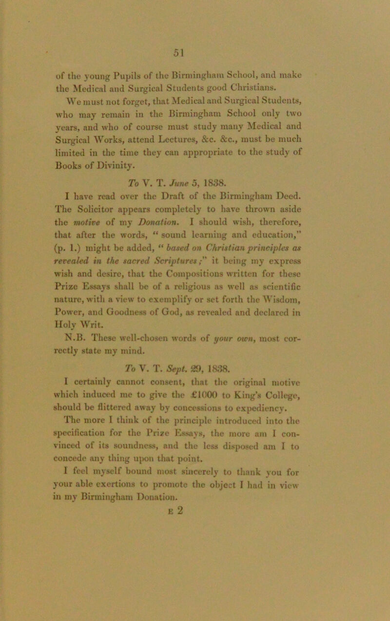 of the young Pupils of the Birmingham School, and make the Medical and Surgical Students good Christians. We must not forget, that Medical and Surgical Students, who may remain in the Birmingham School only two years, and who of course must study many Medical and Surgical Works, attend Lectures, See. &c., must be much limited in the time they can appropriate to the study of Books of Divinity. To V. T. June 5, 1838. 1 have read over the Draft of the Birmingham Deed. The Solicitor appears completely to have thrown aside the motive of my Donation. I should wish, therefore, that after the words, “ sound learning and education, (p. 1.) might be added, “ based on Christian principles as revealed in the sacred Scripturesit being my express wish and desire, that the Compositions written for these Prize Essays shall be of a religious as well as scientific nature, with a view to exemplify or set forth the Wisdom, Power, and Goodness of God, as revealed and declared in Holy Writ. N.B. These well-chosen words of your oten, most cor- rectly state my mind. To V. T. Sept. 5*), 1838. I certainly cannot consent, that the original motive which induced me to give the £1000 to King’s College, should be flittered away by concessions to expediency. The more I think of the principle introduced into the specification for the Prize Essays, the more am I con- vinced of its soundness, and the less disposed am I to concede any thing upon that point. 1 feel myself bound most sincerely to thank you for your able exertions to promote the object I had in view in my Birmingham Donation. E 2