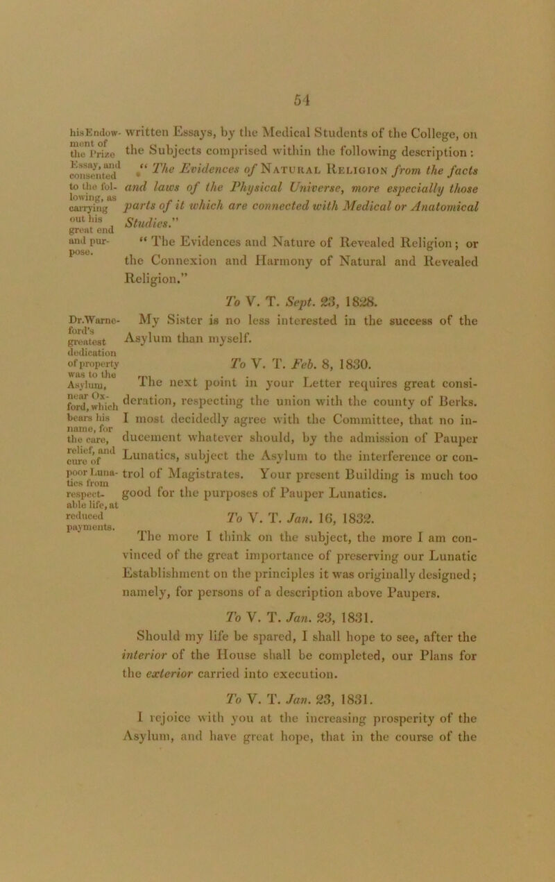 his Endow- written Essays, by the Medical Students of the College, on the Prize ^ie Subjects comprised within the following description: consTnted1 *“ Evidences °f Natural Religion from the facts to the fol- and laws of the Physical Universe, more especially those lowing, tis ^ ^ parts of it which are connected with Medical or Anatomical Studies. “ The Evidences and Nature of Revealed Religion ; or the Connexion and Harmony of Natural and Revealed Religion.” carrying out his great end and pur- pose. Dr.Warne- ford’s greatest dedication of property was to the Asyluru, near Ox- ford, which bears his name, for the care, relief, and cure of poor Luna- tics from respect- able life, at reduced payments. To V. T. Sept. 23, 1828. My Sister is no less interested in the success of the Asylum than myself. To V. T. Feb. 8, 1830. The next point in your Letter requires great consi- deration, respecting the union with the county of Berks. I most decidedly agree with the Committee, that no in- ducement whatever should, by the admission of Pauper Lunatics, subject the Asylum to the interference or con- trol of Magistrates. Your present Building is much too good for the purposes of Pauper Lunatics. To V. T. Jan. 16, 1832. The more I think on the subject, the more I am con- vinced of the great importance of preserving our Lunatic Establishment on the principles it was originally designed; namely, for persons of a description above Paupers. To V. T. Jan. 23, 1831. Should my life be spared, I shall hope to see, after the interior of the House shall be completed, our Plans for the exterior carried into execution. To V. T. Jan. 23, 1831. I rejoice with you at the increasing prosperity of the Asylum, and have great hope, that in the course of the