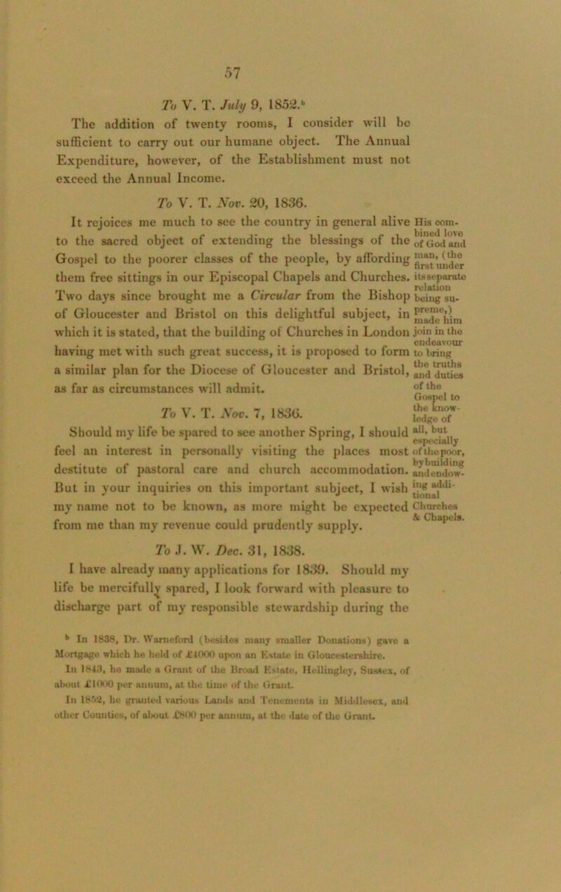 To V. T. July 9, lS52.b The addition of twenty rooms, I consider will be sufficient to carry out our humane object. The Annual Expenditure, however, of the Establishment must not exceed the Annual Income. To V. T. Nov. 20, 1836. It rejoices me much to see the country in general alive to the sacred object of extending the blessings of the Gospel to the poorer classes of the people, by affording them free sittings in our Episcopal Chapels and Churches. Two days since brought me a Circular from the Bishop of Gloucester and Bristol on this delightful subject, in which it is stated, that the building of Churches in London having met with such great success, it is proposed to form a similar plan for the Diocese of Gloucester and Bristol, as far as circumstances will admit. To V. T. Nov. 7, 1836. Should my life be spared to see another Spring, I should feel an interest in personally visiting the places most destitute of pastoral care and church accommodation. But in your inquiries on this important subject, I wish my name not to be known, as more might be expected from me than my revenue could prudently supply. His com- bined love of God and man, (the first under its separate relation being su- preme,) made him join in the endeavour to bring the truths and duties of the Gospel to the know- ledge of all, but especially of the poor, bybuilding andendow- ing addi- tional Churches & Chapels. To J. W. Dec. 31, 1838. I liave already many applications for 1839. Should my life be mercifully spared, I look forward with pleasure to discharge part of my responsible stewardship during the b In 1838, Dr. Waroeford (besides many smaller Donations) gave a Mortgage which he held of it000 upon an Estate in Gloucestershire. In 1843, he made a Grant of the Broad Estate, Hellingley, Sussex, of about X1000 per annum, at the time of the Grunt. In 1852, ho granted various Lands and Tenements in Middlesex, and other Counties, of about .£800 per annum, at the date of the Grant-