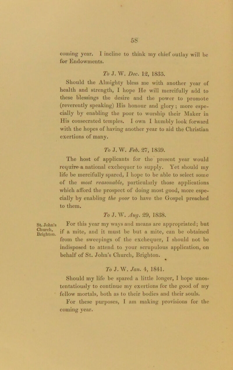 St. John’s Church, Brighton. coming year. 1 incline to think iny chief outlay will be for Endowments. To J. W. Dec. 12, 1835. Should the Almighty bless me with another year of health and strength, 1 hope He will mercifully add to these blessings the desire and the power to promote (reverently speaking) His honour and glory; more espe- cially by enabling the poor to worship their Maker in His consecrated temples. I own 1 humbly look forward with the hopes of having another year to aid the Christian exertions of many. To J. W. Feb. 21, 1839. The host of applicants for the present year would require a national exchequer to supply. Yet should my life be mercifully spared, 1 hope to be able to select some of the most reasonable, particularly those applications which afford the prospect of doing most good, more espe- cially by enabling the poor to have the Gospel preached to them. To J. W. Auxj. 29, 1838. For this year my ways and means are appropriated; but if a mite, and it must be but a mite, can be obtained from the sweepings of the exchequer, I should not be indisposed to attend to your scrupulous application, on behalf of St. John’s Church, Brighton. * To J. W. Jan. 4, 1841. Should my life be spared a little longer, I hope unos- tentatiously to continue my exertions for the good of my fellow mortals, both as to their bodies and their souls. For these purposes, 1 am making provisions for the coming year.