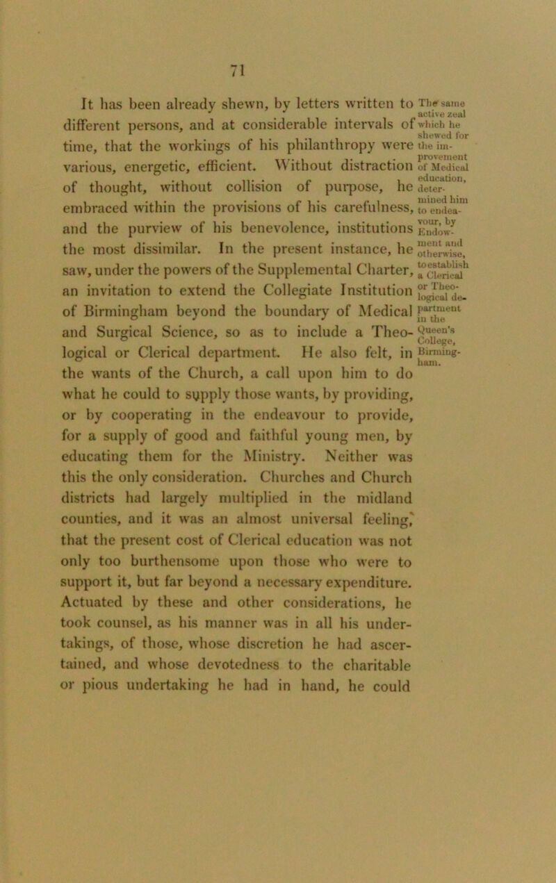 It lias been already shewn, by letters written to different persons, and at considerable intervals of time, that the workings of his philanthropy were various, energetic, efficient. Without distraction of thought, without collision of purpose, he embraced within the provisions of his carefulness, and the purview of his benevolence, institutions the most dissimilar. In the present instance, he saw, under the powers of the Supplemental Charter, an invitation to extend the Collegiate Institution of Birmingham beyond the boundary of Medical and Surgical Science, so as to include a Theo- logical or Clerical department. He also felt, in the wants of the Church, a call upon him to do what he could to sypply those wants, by providing, or by cooperating in the endeavour to provide, for a supply of good and faithful young men, by educating them for the Ministry. Neither was this the only consideration. Churches and Church districts had largely multiplied in the midland counties, and it was an almost universal feeling,' that the present cost of Clerical education was not only too burthensome upon those who were to support it, but far beyond a necessary expenditure. Actuated by these and other considerations, lie took counsel, as his manner was in all his under- takings, of those, whose discretion he had ascer- tained, and whose devotedness to the charitable or pious undertaking he had in hand, he could Thef same active zeal which he shewed for the im- provement of Medical education, deter- mined him to endea- vour, by Endow- ment and otherwise, toestablish a Clerical or Theo- logical de- partment in the Queen's College, Birming- ham.