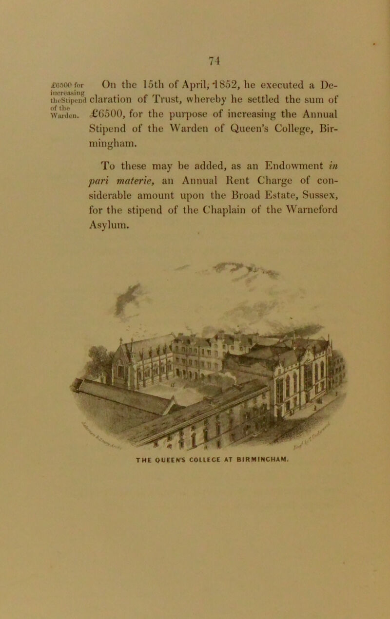 71 £0500 for On the 15th of April, *1852, lie executed a I)e- increasing . „ theStipend claration oi I rust, whereby he settled the sum of of 11)0 Warden. <£6‘500, for the purpose of increasing the Annual Stipend of the Warden of Queen’s College, Bir- mingham. To these may be added, as an Endowment in pari materie, an Annual Rent Charge of con- siderable amount upon the Broad Estate, Sussex, for the stipend of the Chaplain of the Warneford Asylum. THE QUEEN’S COLLECE AT BIRMINGHAM.