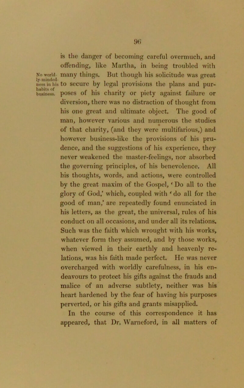 is the clanger of becoming careful overmuch, and offending, like Martha, in being troubled with NoworitT many things. But though his solicitude was great ness in his to secure by legal provisions the plans and pur- business. poses of his charity or piety against failure or diversion, there was no distraction of thought from his one great and ultimate object. The good of man, however various and numerous the studies of that charity, (and they were multifarious,) and however business-like the provisions of his pru- dence, and the suggestions of his experience, they never weakened the master-feelings, nor absorbed the governing principles, of his benevolence. All his thoughts, words, and actions, were controlled by the great maxim of the Gospel, ‘ Do all to the glory of God,’ which, coupled with ' do all for the good of man,’ are repeatedly found enunciated in his letters, as the great, the universal, rules of his conduct on all occasions, and under all its relations. Such was the faith which wrought with his works, whatever form they assumed, and by those works, when viewed in their earthly and heavenly re- lations, was his faith made perfect. He was never overcharged with worldly carefulness, in his en- deavours to protect his gifts against the frauds and malice of an adverse subtlety, neither was his heart hardened by the fear of having his purposes perverted, or his gifts and grants misapplied. In the course of this correspondence it has appeared, that Dr. Warneford, in all matters of