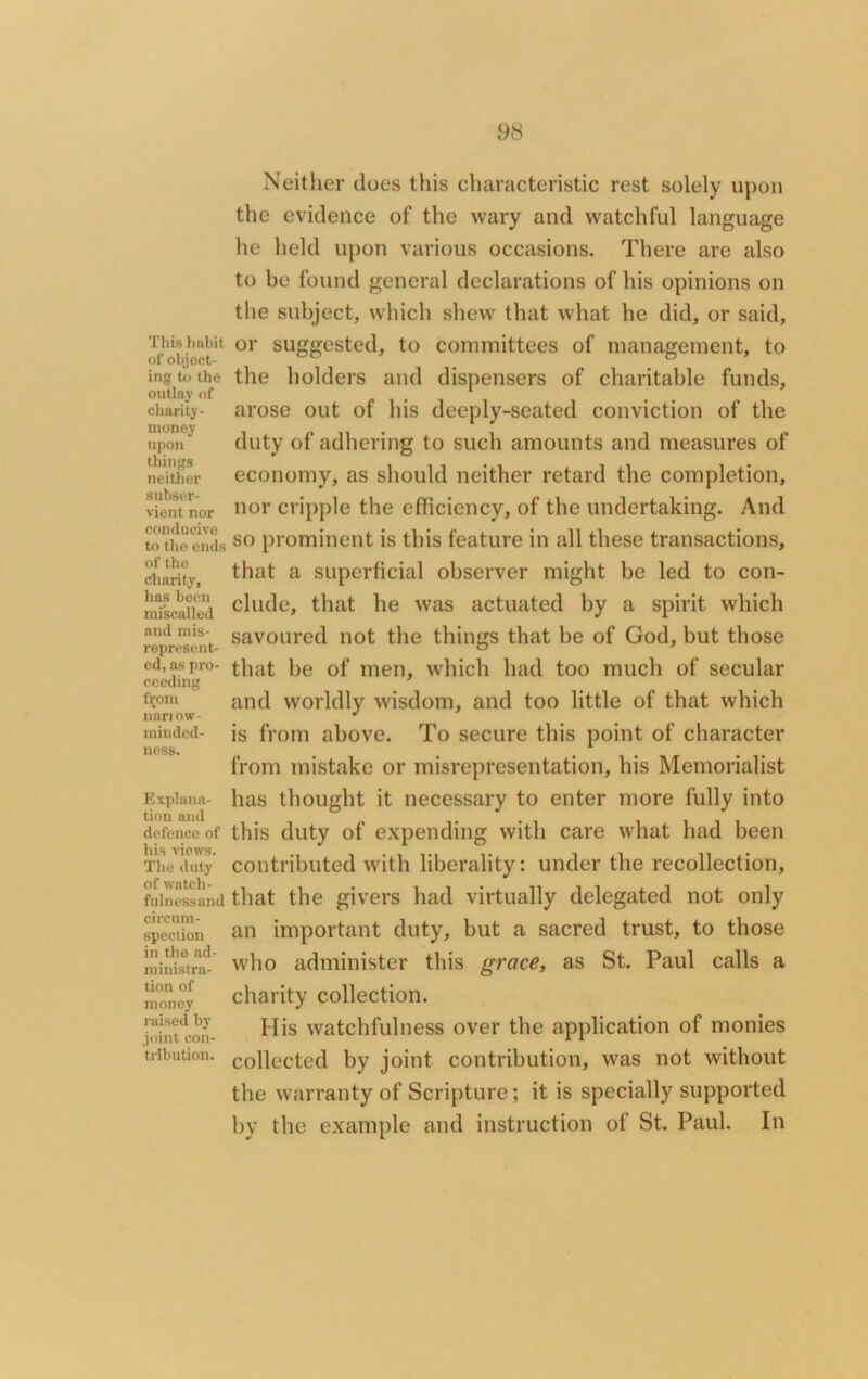 This habit of object- ing to the outlay of charity- money upon things neither subser- vient nor conducive to the ends of the charity, has been miscalled and mis- represent- ed, as pro- ceeding from nnriow- miuded- ness. Explana- tion and defence of his views. The duty of watch- fulnessand circum- spection in the ad- ministra- tion of money raised by joint con- tribution. Neither does this characteristic rest solely upon the evidence of the wary and watchful language he held upon various occasions. There are also to be found general declarations of his opinions on the subject, which shew that what he did, or said, or suggested, to committees of management, to the holders and dispensers of charitable funds, arose out of his deeply-seated conviction of the duty of adhering to such amounts and measures of economy, as should neither retard the completion, nor cripple the efficiency, of the undertaking. And so prominent is this feature in all these transactions, that a superficial observer might be led to con- clude, that he was actuated by a spirit which savoured not the things that be of God, but those that be of men, which had too much of secular and worldly wisdom, and too little of that which is from above. To secure this point of character from mistake or misrepresentation, his Memorialist has thought it necessary to enter more fully into this duty of expending with care what had been contributed with liberality: under the recollection, that the givers had virtually delegated not only an important duty, but a sacred trust, to those who administer this grace, as St. Paul calls a charity collection. His watchfulness over the application of monies collected by joint contribution, was not without the warranty of Scripture; it is specially supported by the example and instruction of St. Paul. In