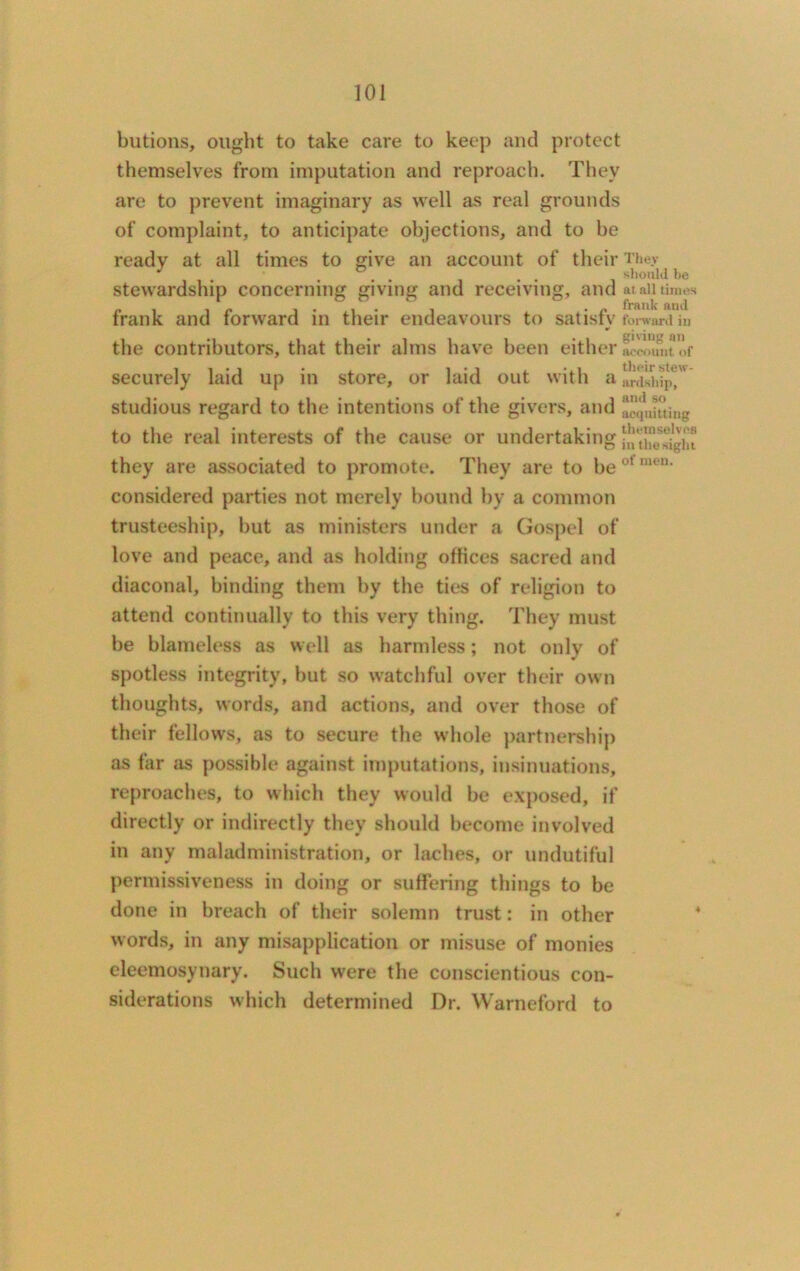 butions, ought to take care to keep and protect themselves from imputation and reproach. They are to prevent imaginary as well as real grounds of complaint, to anticipate objections, and to be ready at all times to give an account of their They J . should be stewardship concerning giving and receiving, and at all times frank and forward in their endeavours to satisfy forward m ¥ the contributors, that their alms have been either ^Unt of securely laid up in store, or laid out with a IrfshipT' studious regard to the intentions of the givers, and aequiuing to the real interests of the cause or undertaking they are associated to promote. They are to be 01 considered parties not merely bound by a common trusteeship, but as ministers under a Gospel of love and peace, and as holding offices sacred and diaconal, binding them by the ties of religion to attend continually to this very thing. They must be blameless as well as harmless; not only of spotless integrity, but so watchful over their own thoughts, words, and actions, and over those of their fellows, as to secure the whole partnership as far as possible against imputations, insinuations, reproaches, to which they would be exposed, if directly or indirectly they should become involved in any maladministration, or laches, or undutiful permissiveness in doing or suffering things to be done in breach of their solemn trust: in other words, in any misapplication or misuse of monies eleemosynary. Such were the conscientious con- siderations which determined Dr. Warneford to