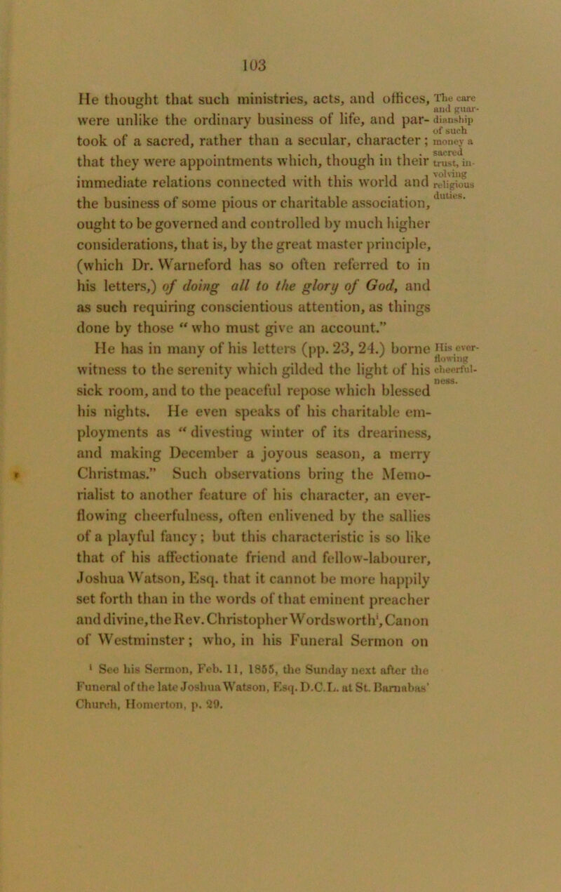 He thought that such ministries, acts, and offices. The care . . . . and guar- were unlike the ordinary business ot life, and par- dianship 11 ofsuc^ took of a sacred, rather than a secular, character; money a that they were appointments which, though in their trust, in- immediate relations connected with this world and religious the business of some pious or charitable association,dutus” ought to be governed and controlled by much higher considerations, that is, by the great master principle, (which Dr. Warneford has so often referred to in his letters,) of doing all to the glory of God, and as such requiring conscientious attention, as things done by those “ who must give an account.” He has in many of his letters (pp. 23, 24.) borne over- witness to the serenity which gilded the light of his cheerful- ness. sick room, and to the peaceful repose which blessed his nights. He even speaks of his charitable em- ployments as “ divesting winter of its dreariness, and making December a joyous season, a merry t Christmas.” Such observations bring the Memo- rialist to another feature of his character, an ever- flowing cheerfulness, often enlivened by the sallies of a playful fancy; but this characteristic is so like that of his affectionate friend and fellow-labourer, Joshua Watson, Esq. that it cannot be more happily set forth than in the words of that eminent preacher and divine, the Rev. Christopher Wordsworth’, Canon of Westminster; who, in his Funeral Sermon on 1 See his Sermon, Feb. 11, 1855, the Sunday next after the Funeral of the late Joshua Watson, Esq.D.C.L. at St. Barnabas' Church, Homerton, p. ‘20.