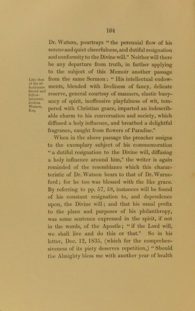 Like that of his af- fectionate friend and fellow- labourer, Joshua Watson, Esq. Dr. Watson, pourtrays “ the perennial flow of his serene and quiet cheerfulness, and dutiful resignation and conformity to the Divine will.” Neither will there be any departure from truth, in farther applying to the subject of this Memoir another passage from the same Sermon : “ His intellectual endow- ments, blended with liveliness of fancy, delicate reserve, general courtesy of manners, elastic buoy- ancy of spirit, inoffensive playfulness of wit, tem- pered with Christian grace, imparted an indescrib- able charm to his conversation and society, which diffused a holy influence, and breathed a delightful fragrance, caught from flowers of Paradise.” When in the above passage the preacher assigns to the exemplary subject of his commemoration “ a dutiful resignation to the Divine will, diffusing a holy influence around him,” the writer is again reminded of the resemblance which this charac- teristic of Dr. Watson bears to that of Dr. Warne- ford; for he too was blessed with the like grace. By referring to pp. 67, 58, instances will be found of his constant resignation to, and dependence upon, the Divine will; and that his usual prefix to the plans and purposes of his philanthropy, was some sentence expressed in the spirit, if not in the words, of the Apostle; “ if the Lord will, we shall live and do this or that.” So in his letter, Dec. 12, 1835, (which for the comprehen- siveness of its piety deserves repetition,) “ Should the Almighty bless me with another year of health