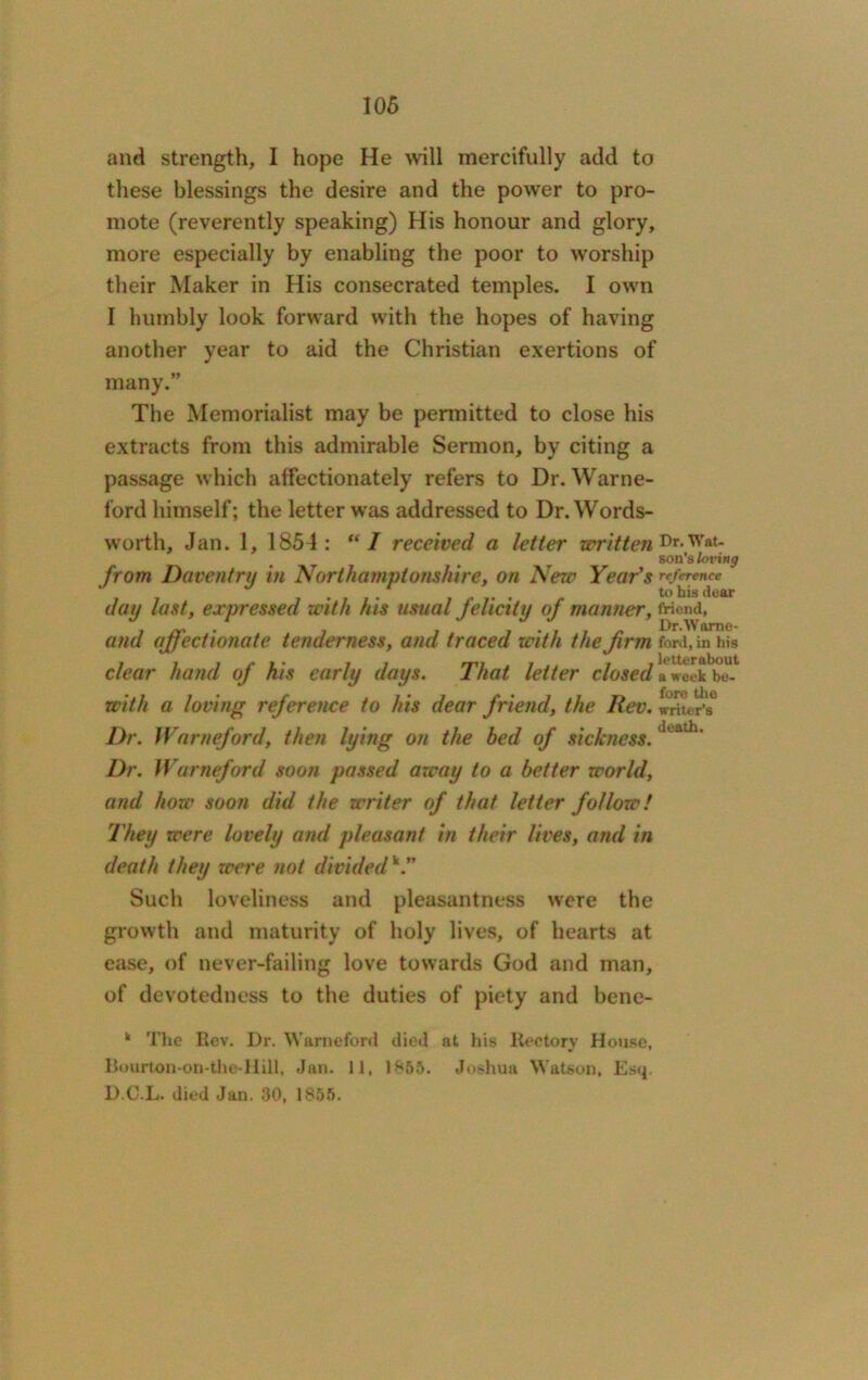 anti strength, I hope He will mercifully add to these blessings the desire and the power to pro- mote (reverently speaking) His honour and glory, more especially by enabling the poor to worship their Maker in His consecrated temples. I own I humbly look forward with the hopes of having another year to aid the Christian exertions of many.” The Memorialist may be permitted to close his extracts from this admirable Sermon, by citing a passage which affectionately refers to Dr. Warne- ford himself; the letter was addressed to Dr. Words- worth, Jan. 1, 1854 : “ I received a letter written Dr-Wat- son's loving from Daventry in Northamptonshire, on New Year's reference to his dear day last, expressed with his usual felicity of manner, friend, and affectionate tenderness, and traced with the firm ford, in his clear hand of his early days. That letter closed a week bo- with a loving reference to his dear friend, the Rev. writer’s0 Dr. Warneford, then lying on the bed of sickness. 1 ath' Dr. Warneford soon passed away to a better world, and how soon did the writer of that letter follow! They were lovely and pleasant in their lives, and in death they were not dividedk.” Such loveliness and pleasantness were the growth and maturity of holy lives, of hearts at ease, of never-failing love towards God and man, of devotedness to the duties of piety and bene- k The Rev. Dr. Warneford died at his Rectory House, Bourton-on-the-Hill, Jan. 11, 1855. Joshua Watson, Esq D.C.L. died Jan. 30, 1855.