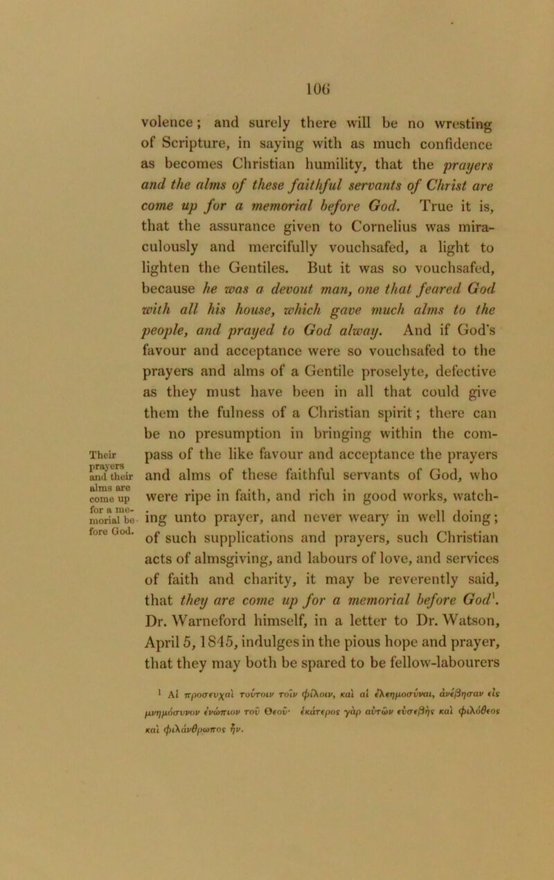 Their prayers and their alms are come up for a me- morial be fore God. 106 volence; and surely there will be no wresting of Scripture, in saying with as much confidence as becomes Christian humility, that the prayers and the alms of these faithful servants of Christ are come up for a memorial before God. True it is, that the assurance given to Cornelius was mira- culously and mercifully vouchsafed, a light to lighten the Gentiles. But it was so vouchsafed, because he was a devout man, one that feared God with all his house, which gave much alms to the people, and prayed to God alway. And if God's favour and acceptance were so vouchsafed to the prayers and alms of a Gentile proselyte, defective as they must have been in all that could give them the fulness of a Christian spirit; there can be no presumption in bringing within the com- pass of the like favour and acceptance the prayers and alms of these faithful servants of God, who were ripe in faith, and rich in good works, watch- ing unto prayer, and never weary in well doing; of such supplications and prayers, such Christian acts of almsgiving, and labours of love, and services of faith and charity, it may be reverently said, that they are come up for a memorial before God\ Dr. Warneford himself, in a letter to Dr. Watson, April 5,1845, indulges in the pious hope and prayer, that they may both be spared to be fellow-labourers 1 At npoafv\a\ ruvroiv toip (piKotv, kat ai eXtripaavvat, avt/Brjcrav tls fivT]ft,()crvvov tvd>ntov tov Oeov- (KUTCpos yap airrutv (vafftrjs teat (f>iko6tos kat (f)i\avBpa>nns tjv.
