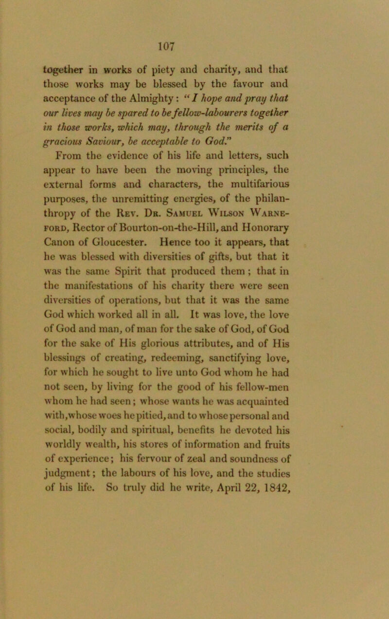 together in works of piety and charity, and that those works may be blessed by the favour and acceptance of the Almighty: “ I hope and pray that our lives may be spared to be fellow-labourers together in those works, which may, through the merits of a gracious Saviour, be acceptable to God.” From the evidence of his life and letters, such appear to have been the moving principles, the external forms and characters, the multifarious purposes, the unremitting energies, of the philan- thropy of the Rev. Dr. Samuel Wilson Warne- ford, Rector of Bourton-on-the-Hill, and Honorary Canon of Gloucester. Hence too it appears, that he was blessed with diversities of gifts, but that it was the same Spirit that produced them ; that in the manifestations of his charity there were seen diversities of operations, but that it was the same God which worked all in all. It was love, the love of God and man, of man for the sake of God, of God for the sake of His glorious attributes, and of His blessings of creating, redeeming, sanctifying love, for which he sought to live unto God whom he had not seen, by living for the good of his fellow-men whom he had seen; whose wants he was acquainted with,whose woes he pitied, and to whose personal and social, bodily and spiritual, benefits he devoted his worldly wealth, his stores of information and fruits of experience; his fervour of zeal and soundness of judgment; the labours of his love, and the studies of his life. So truly did he write, April 22, 1842,