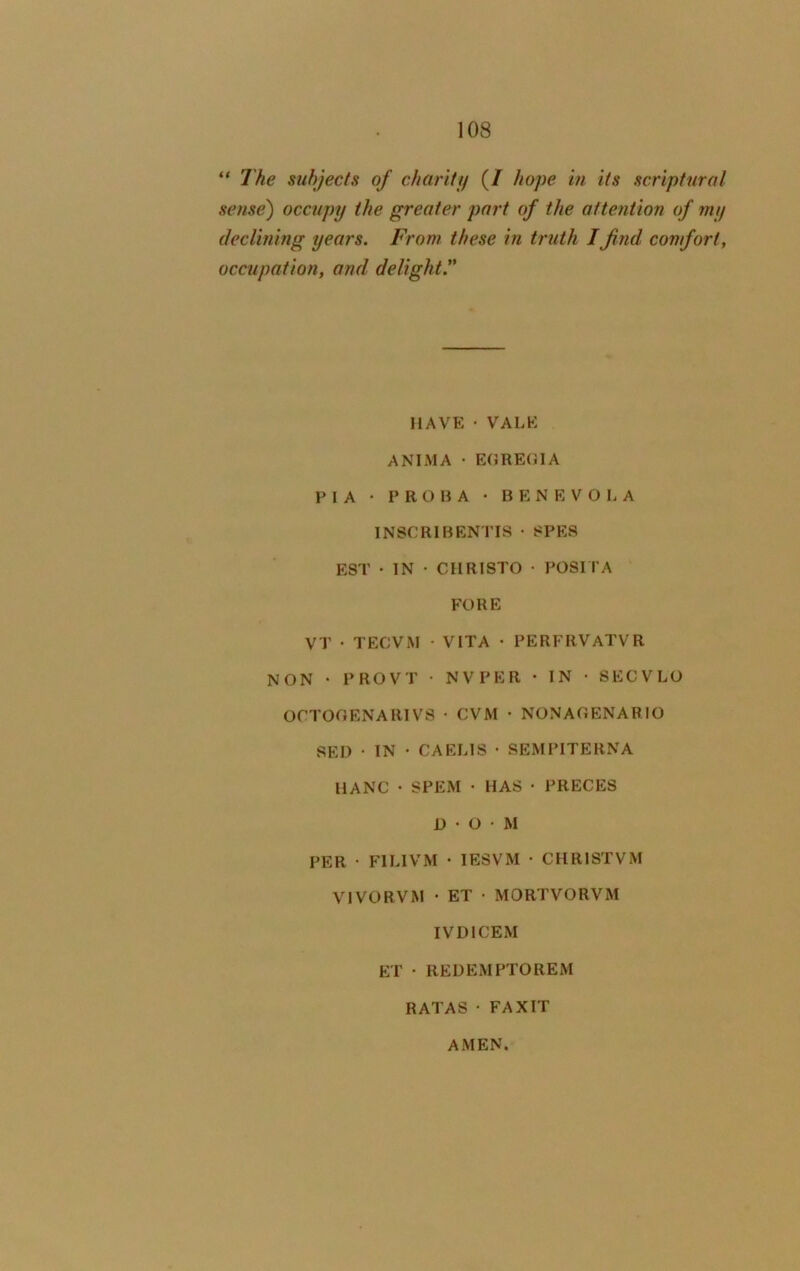 “ The subjects of charity (/ hope in its scriptural sense) occupy the greater part of the attention of my declining years. From these in truth I find comfort, occupation, and delight.” HAVE • VALE ANIMA • EGREGl A P I A • PROBA • BENEVOLA 1 NSC RI BENT IS • 8PES EST • IN • CHRISTO • POSITA FORE VT • TECVM • VITA • PERFRVATVR NON • I'ROVT • NV PER • IN • SECVLO OCTOGENARIVS • CVM • NONAGENARIO SED • IN • C A ELIS • SEMPITERNA 11ANC • SPEM • HAS • PRECES D • O • M PER ■ F1LIVM • 1ESVM • CHRISTVM VIVORVM • ET • MORTVORVM IVDICEM ET • REUEMPTOREM RATAS • FAXIT AMEN.