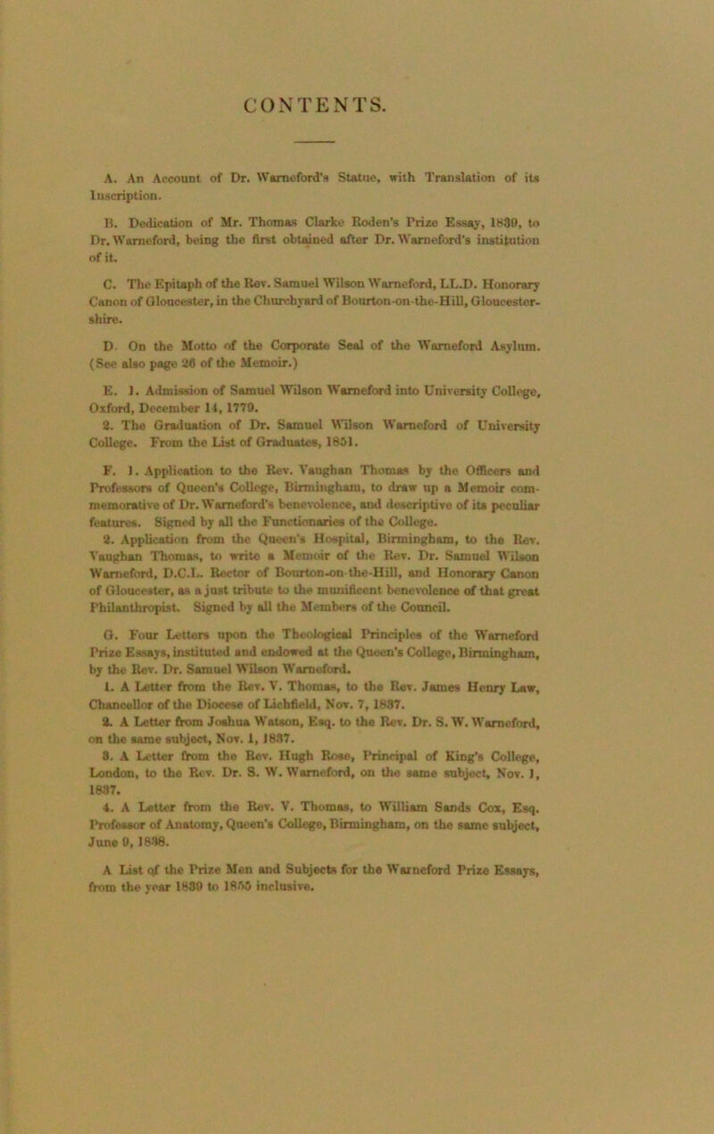 CONTENTS. A. An Account of Dr. Wamaford's Statue, with Translation of its Inscription. B. Dedication of Mr. Thomas Clarke Roden’s Prize Essay, 1830, to Dr. Warneford, being the first obtained after Dr. Warneford’s institution of it. C. The Epitaph of the Rev. Samuel Wilson Warneford, LL.D. Honorary Canon of Gloucester, in the Churchyard of Bourton on-the-Hill, Gloucester- shire. D- On the Motto of the Corporate Seal of the Warneford Asylum. (See also page 26 of the Memoir.) E. J. Admission of Samuel Wilson Warneford into University College, Oxford, December 14, 1779. 2. The Graduation of Dr. Samuel Wilson Warneford of University College. From the List of Graduates, 1851. F. 1. Application to the Rev. Vaughan Thomas by the Officers and Professors of Queen’s College, Birmingham, to draw up a Memoir com- memorative of Dr. Wamoford’s benevolence, and descriptive of its peculiar features. Signed by all the Functionaries of the College. 2. Application from the Queen’s Hospital, Birmingham, to the Rev. Vaughan Thomas, to write a Memoir of the Rev. Dr. Samuel Wilson Warneford, D.C.L. Rector of Bourton-on-the-Hill, and Honorary Canon of Gloucester, as a just tribute to the munificent benevolence of that great Philanthropist. Signed by all the Members of the Council. G. Four Letters upon the Theological Principles of the Warneford Prize Essays, instituted and endowed at the Queen's College, Birmingham, by the Rev. Dr. Samuel Wilson Warneford. 1. A Letter from the Rev. V. Thomas, to the Rev. James Henry Law, Chancellor of the Diocese of Lichfield, Nov. 7, 1887. 2. A Letter from Joshua Watson, Esq. to the Rev. Dr. S. W. Warneford, on the same subject, Nov. 1, 1837. 3. A Letter from the Rev. Hugh Rose, Principal of King's College, London, to the Rev. Dr. S. W. Warneford, on the same subject, Nov. J, 1887. 4. A Letter from the Rev. V. Thomas, to William Sands Cox, Esq. Professor of Anatomy, Queen’s College, Birmingham, on the same subject, June 0,1838. A List qf the Prize Men and Subjects for the Warneford Prize Essays, from the year 1839 to 1855 inclusive.