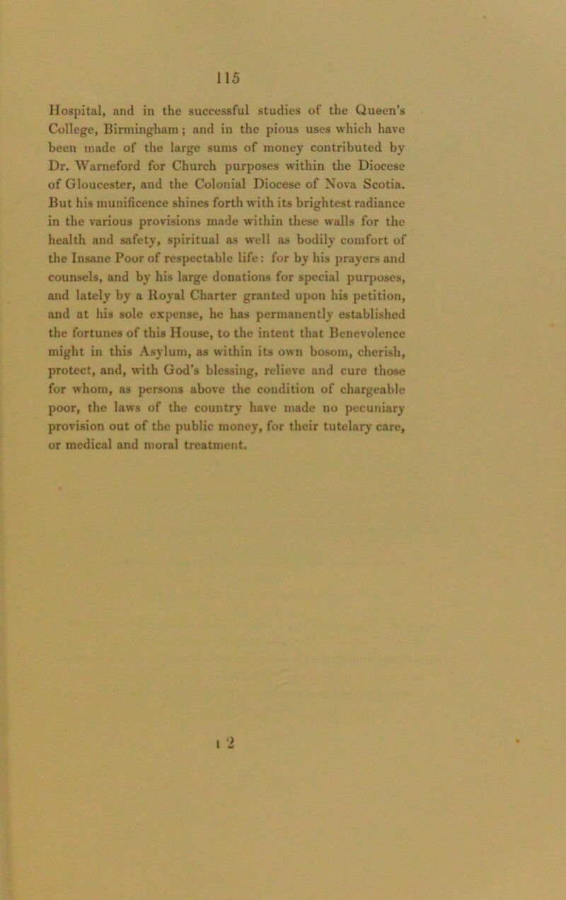 Hospital, and in the successful studies of the Queen’s College, Birmingham; and in the pious uses which have been made of the large sums of money contributed by Dr. Warneford for Church purposes within the Diocese of Gloucester, and the Colonial Diocese of Nova Scotia. But his munificence shines forth with its brightest radiance in the various provisions made within these walls for the health and safety, spiritual as well as bodily comfort of the Insane Poor of respectable life: for by his prayers and counsels, and by his large donations for special purposes, and lately by a Royal Charter granted upon his petition, and at his sole expense, he has permanently established the fortunes of this House, to the intent that Benevolence might in this Asylum, as within its own bosom, cherish, protect, and, with God’s blessing, relieve and cure those for whom, as persons above the condition of chargeable poor, the laws of the country have made no pecuniary provision out of the public money, for their tutelary care, or medical and moral treatment. t •a