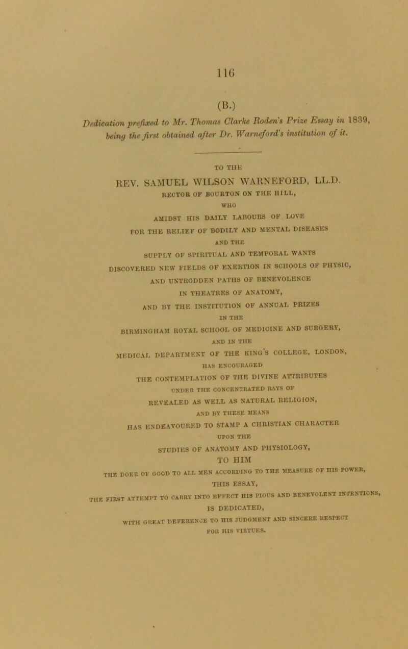 11G (B.) Dedication prefixed to Mr. Thomas Clarke Rodens Prize Essay in 1839, being the first obtained after Dr. Warneford's institution of it. TO THE REV. SAMUEL WILSON WARNEFORD, LL.l). RECTOR OF BOURTON ON THE HILL, WHO AMIDST HIS DAILY LABOURS OF LOVE FOR THE RELIEF OF BODILY AND MENTAL DISEASES AND THE 8UPPLY OF SPIRITUAL AND TEMPORAL WANTS DISCOVERED NEW FIELDS OF EXERTION IN SCHOOLS OF PHYSIC, AND UNTRODDEN PATH8 OF BENEVOLENCE IN THEATRES OF ANATOMY, AND BY THE INSTITUTION OF ANNUAL PRIZES IN THE BIRMINGHAM ROYAL SCHOOL OF MEDICINE AND SURGERY, AND IN THE MEDICAL DEPARTMENT OF THE KINGS COLLEOE, LONDON, HAS ENCOURAGED THE CONTEMPLATION OF THE DIVINE ATTRIBUTES UNDER THE CONCENTRATED RAYS OF REVEALED AS WELL AS NATURAL RELIGION, AND BY THESE MEANS HAS ENDEAVOURED TO STAMP A CHRISTIAN CHARACTER UPON THE STUDIES OF ANATOMY AND PHYSIOLOGY, TO HIM THE DOER OF GOOD TO AI.L MEN ACCORDING TO THE MEASURE OF HIS POWER, THIS ESSAY, ThE first ATTEMPT TO CARRY INTO EFFECT HIS PIOUS AND BENEVOLENT INTENTIONS, IS DEDICATED, WITH GREAT DEFERENCE TO HIS JUDGMENT AND SINCERE RESPECT FOR HIS VIRTUES.