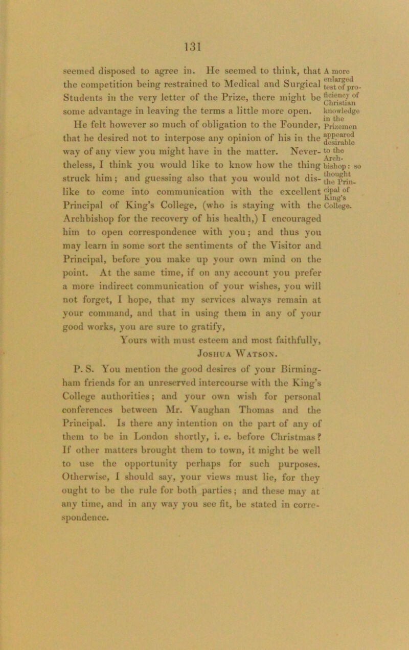 seemed disposed to agree in. He seemed to think, that the competition being restrained to Medical and Surgical Students in the very letter of the Prize, there might be some advantage in leaving the terms a little more open. lie felt however so much of obligation to the Founder, that he desired not to interpose any opinion of his in the way of any view you might have in the matter. Never- theless, I think you would like to know how the thing struck him ; and guessing also that you would not dis- like to come into communication with the excellent Principal of King’s College, (who is staying with the Archbishop for the recovery of his health,) I encouraged him to open correspondence with you; and thus you may learn in some sort the sentiments of the Visitor and Principal, before you make up your own mind on the point. At the same time, if on any account you prefer a more indirect communication of your wishes, you will not forget, I hope, that my services always remain at your command, and that in using them in any of your good works, you are sure to gratify, Yours with must esteem and most faithfully, Joshua Watson. A more enlarged test of pro- ficiency of Christian knowledge in the Prizemen appeared desirable to the Arch- bishop : so thought the Prin- cipal of King’s College. P. S. You mention the good desires of your Birming- ham friends for an unreserved intercourse with the King’s College authorities; and your own wish for personal conferences between Mr. Vaughan Thomas and the Principal. Is there any intention on the part of any of them to be in London shortly, i. e. before Christmas ? If other matters brought them to town, it might be well to use the opportunity perhaps for such purposes. Otherwise, I should say, your views must lie, for they ought to be the rule for both parties; and these may at any time, and in any way you see fit, be stated in corre- spondence.