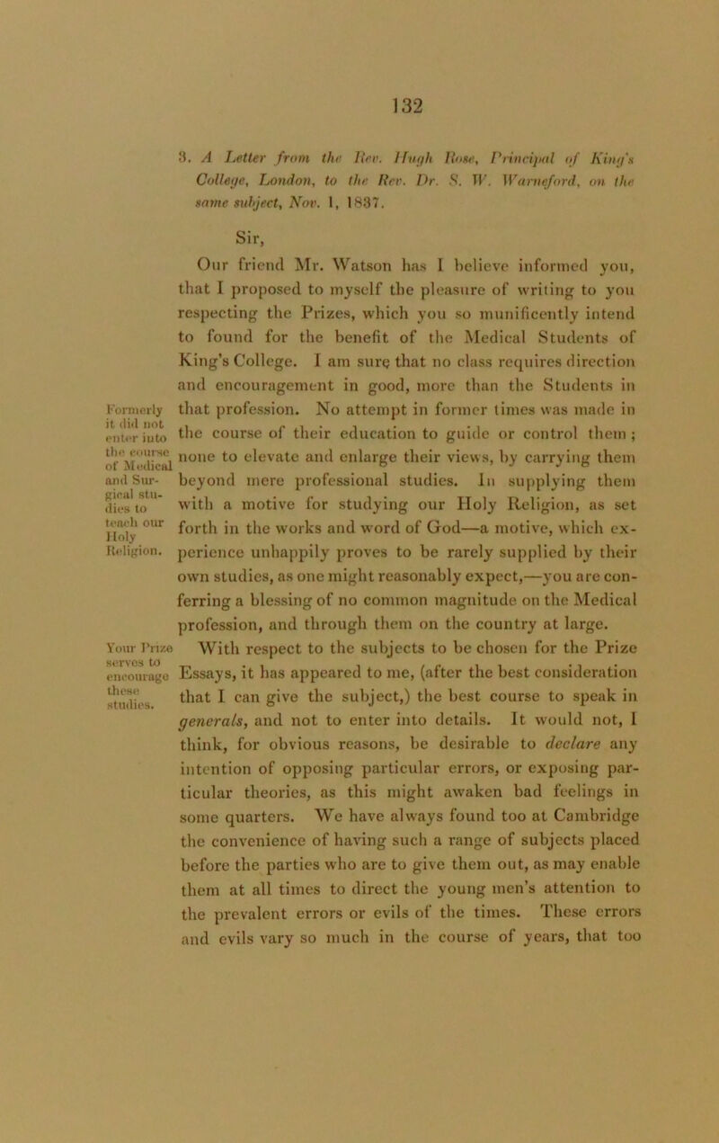 Formerly it did not enter iuto the eotirse of Medical arid Sur- gical stu- dies to teach our Holy Religion. Your Prize serves to encourage these studies. 8. A Letter from the Her. Hugh Hone, Principal of King'* College, London, to the Per. Dr. S. W. Warneford, on the same subject, Nov. 1, 1887. Sir, Our friend Mr. Watson has I believe informed you, that I proposed to myself the pleasure of writing to you respecting the Prizes, which you so munificently intend to found for the benefit of the Medical Students of King’s College. I am sure that no class requires direction and encouragement in good, more than the Students in that profession. No attempt in former times was made in the course of their education to guide or control them ; none to elevate and enlarge their views, by carrying them beyond mere professional studies. In supplying them with a motive for studying our Holy Religion, as set forth in the works and word of God—a motive, which ex- perience unhappily proves to be rarely supplied by their ow'n studies, as one might reasonably expect,—you are con- ferring a blessing of no common magnitude on the Medical profession, and through them on the country at large. With respect to the subjects to be chosen for the Prize Essays, it has appeared to me, (after the best consideration that I can give the subject,) the best course to speak in generals, and not to enter into details. It would not, L think, for obvious reasons, be desirable to declare any intention of opposing particular errors, or exposing par- ticular theories, as this might awaken bad feelings in some quarters. We have always found too at Cambridge the convenience of having such a range of subjects placed before the parties who are to give them out, as may enable them at all times to direct the young men’s attention to the prevalent errors or evils of the times. These errors and evils vary so much in the course of years, that too