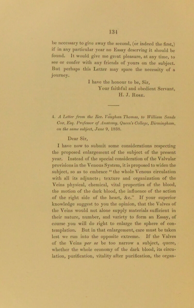 Ik? necessary to give away the second, (or indeed the first,) if in any particular year no Essay deserving it should be found. It would give me great pleasure, at any time, to see or confer with any friends of yours on the subject. But perhaps this Letter may spare the necessity of a journey. 1 have the honour to be, Sir, Your faithful and obedient Servant, H. J. Rose. 4. A Letter from the Iter. Vaughan Thomas, to William Sands Cox, Esq. Professor of Anatomy, Queen's College, Birmingham, on the same subject, June 9, 1838. Dear Sir, I have now to submit some considerations respecting the proposed enlargement of the subject of the present year. Instead of the special consideration of the Valvular provisions in the Venous System, it is proposed to widen the subject, so as to embrace “the whole Venous circulation with all its adjuncts; texture and organization of the Veins physical, chemical, vital properties of the blood, the motion of the dark blood, the influence of the action of the right side of the heart, &c.” If your superior knowledge suggest to you the opinion, that the Valves of the Veins would not alone supply materials sufficient in their nature, number, and variety to form an Essay, of course you will do right to enlarge the sphere of con- templation. Rut in that enlargement, care must be taken lest we run into the opposite extreme. If the Valves of the Veins per se be too narrow a subject, quere, whether the whole economy of the dark blood, its circu- lation, purification, vitality after purification, the organ-