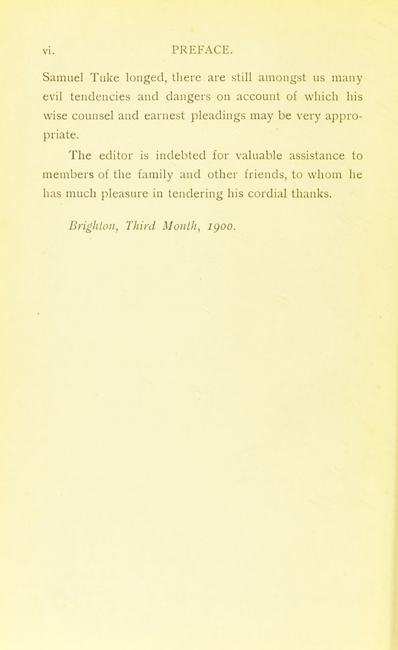 Samuel Tuke longed, there are still amongst us many evil tendencies and dangers on account of which his wise counsel and earnest pleadings may be very appro- priate. The editor is indebted for valuable assistance to members of the family and other friends, to whom he has much pleasure in tendering his cordial thanks. Brighton, Third Month, 1900.