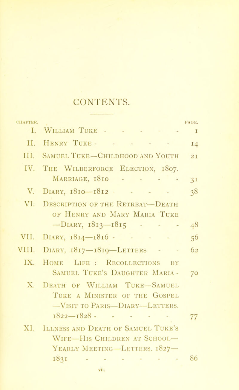 CONTENTS. CHAPTER. PAGE. I. William Tuke i II. Henry Tuke 14 III. Samuel Tuke—Childhood and Youth 21 IV. The Wilberforce Election, 1807. Marriage, 1810 31 V. Diary, 1810—1812 - 38 VI. Description of the Retreat—Death of Henry and Mary Maria Tuke —Diary, 1813—1815 - - - 48 VII. Diary, 1814—1816 - 56 VIII. Diary, 1817—1819—Letters - - 62 IX. Home Life : Recollections by Samuel Tuke’s Daughter Maria - 70 X. Death of William Tuke—Samuel Tuke a Minister of the Gospel —Visit to Paris—Diary—Letters. 1822—1828 ----- 77 XI. Illness and Death of Samuel Tuke’s Wife—His Children at School— Yearly Meeting—Letters. 1827— 1831 ------ 86