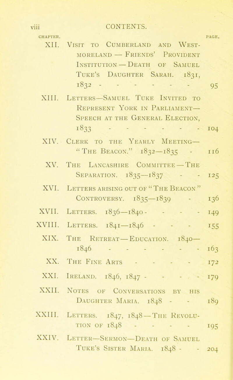 CHAPTER. PAGE. XII. Visit to Cumberland and West- moreland — Friends’ Provident Institution — Death of Samuel Tuke’s Daughter Sarah. 1831, 1832 95 XIII. Letters—Samuel Tuke Invited to Represent York in Parliament— Speech at the General Election, 1833 104 XIV. Clerk to the Yearly Meeting— “The Beacon.” 1832—1835 - 116 XV. The Lancashire Committee — The Separation. 1835—1837 - - 125 XVI. Letters arising out of “ The Beacon ” Controversy. 1835—1839 - 136 XVII. Letters. 1836—1840- - - - 149 XVIII. Letters. 1841—1846 - - - 155 XIX. The Retreat—Education. 1840— 1846 163 XX. The Fine Arts .... 172 XXL Ireland. 1846, 1847 - 179 XXII. Notes of Conversations by iiis Daughter Maria. 1848 - - 189 XXIII. Letters. 1847, 1848 — The Revolu- tion OF 1848 .... 195 XXIV. Letter—Sermon—Death of Samuel Tuke’s Sister Maria. 1848 - - 204