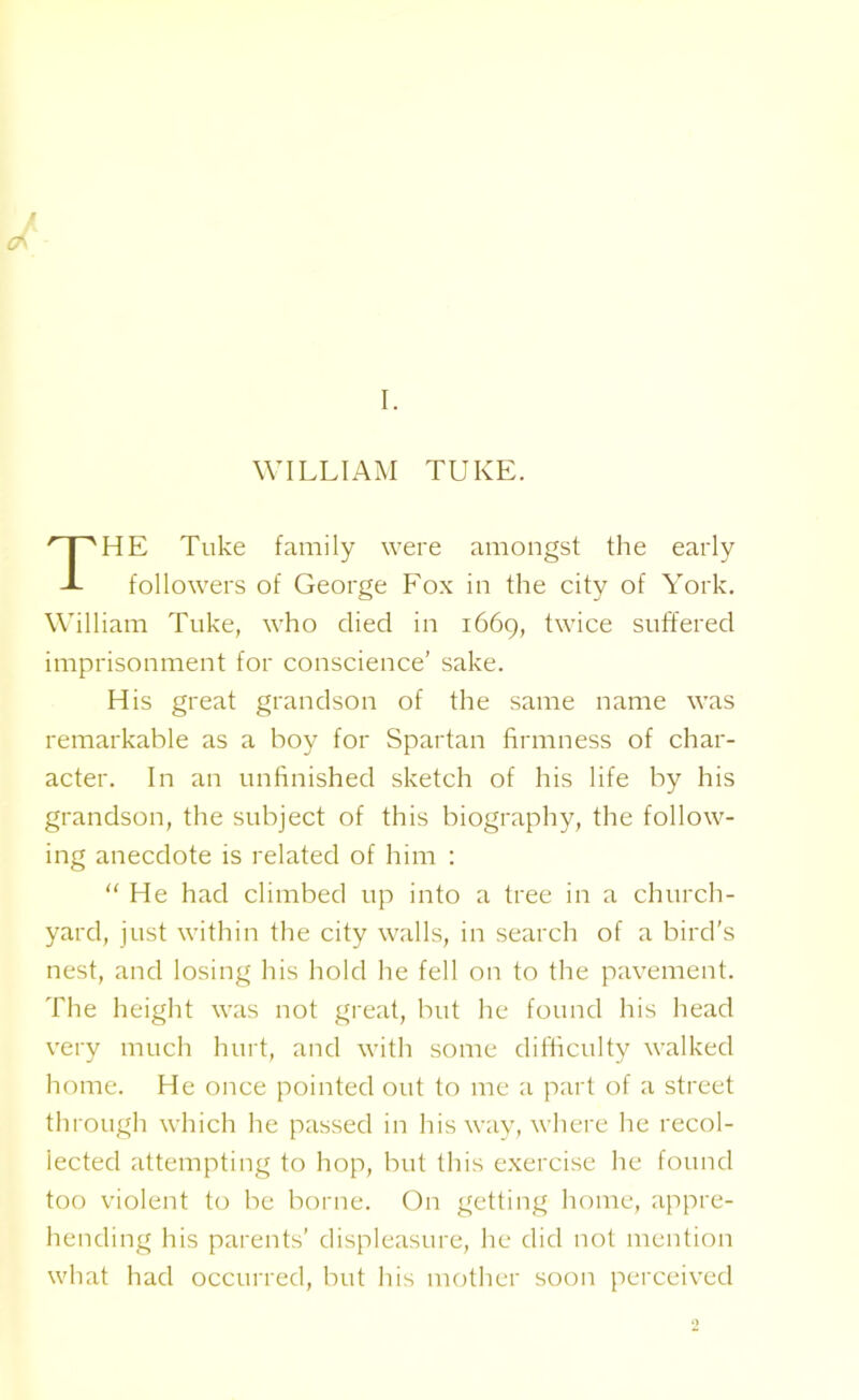 WILLIAM TUKE. HE Tuke family were amongst the early followers of George Fox in the city of York. William Tuke, who died in 1669, twice suffered imprisonment for conscience’ sake. His great grandson of the same name was remarkable as a boy for Spartan firmness of char- acter. In an unfinished sketch of his life by his grandson, the subject of this biography, the follow- ing anecdote is related of him : “ He had climbed up into a tree in a church- yard, just within the city walls, in search of a bird’s nest, and losing his hold he fell on to the pavement. The height was not great, but he found his head very much hurt, and with some difficulty walked home. He once pointed out to me a part of a street through which he passed in his way, where he recol- lected attempting to hop, but this exercise he found too violent to be borne. On getting home, appre- hending his parents’ displeasure, he did not mention what had occurred, but his mother soon perceived