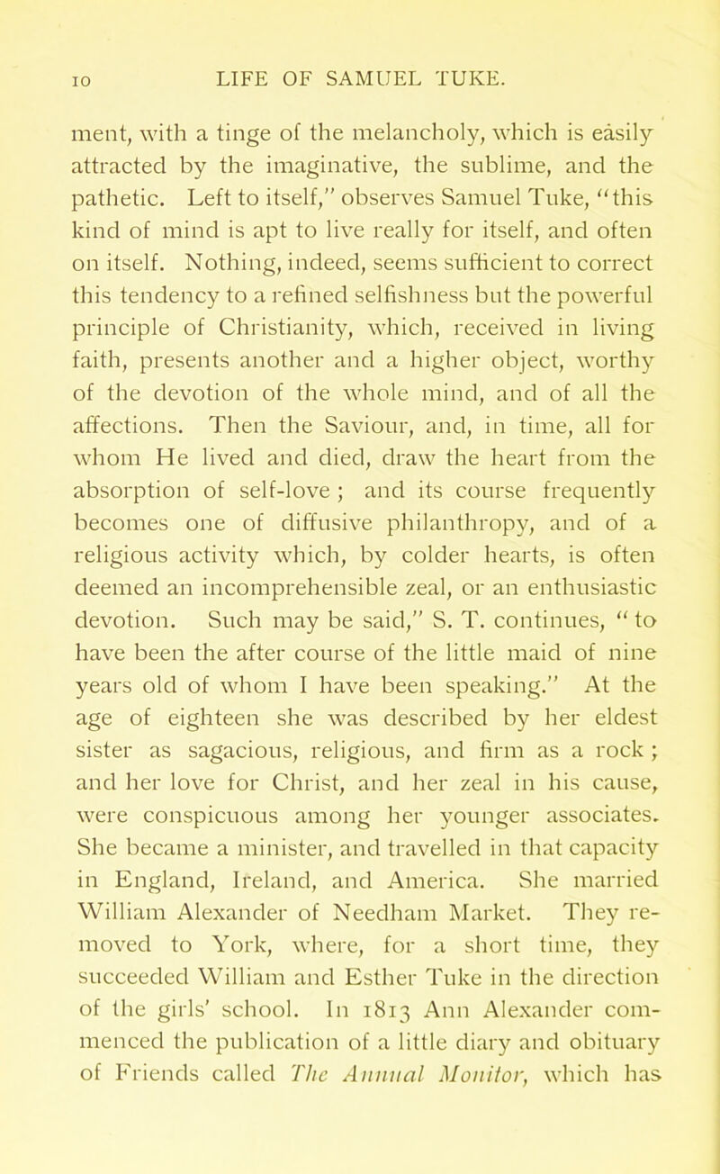 ment, with a tinge of the melancholy, which is easily attracted by the imaginative, the sublime, and the pathetic. Left to itself,” observes Samuel Tuke, “this kind of mind is apt to live really for itself, and often on itself. Nothing, indeed, seems sufficient to correct this tendency to a refined selfishness but the powerful principle of Christianity, which, received in living faith, presents another and a higher object, worthy of the devotion of the whole mind, and of all the affections. Then the Saviour, and, in time, all for whom He lived and died, draw the heart from the absorption of self-love ; and its course frequently becomes one of diffusive philanthropy, and of a religious activity which, by colder hearts, is often deemed an incomprehensible zeal, or an enthusiastic devotion. Such may be said,” S. T. continues, “ to have been the after course of the little maid of nine years old of whom 1 have been speaking.” At the age of eighteen she was described by her eldest sister as sagacious, religious, and firm as a rock ; and her love for Christ, and her zeal in his cause, were conspicuous among her younger associates. She became a minister, and travelled in that capacity in England, Ireland, and America. She married William Alexander of Needham Market. They re- moved to York, where, for a short time, they succeeded William and Esther Tuke in the direction of the girls' school. In 1813 Ann Alexander com- menced the publication of a little diary and obituary of Friends called The Annual Monitor, which has