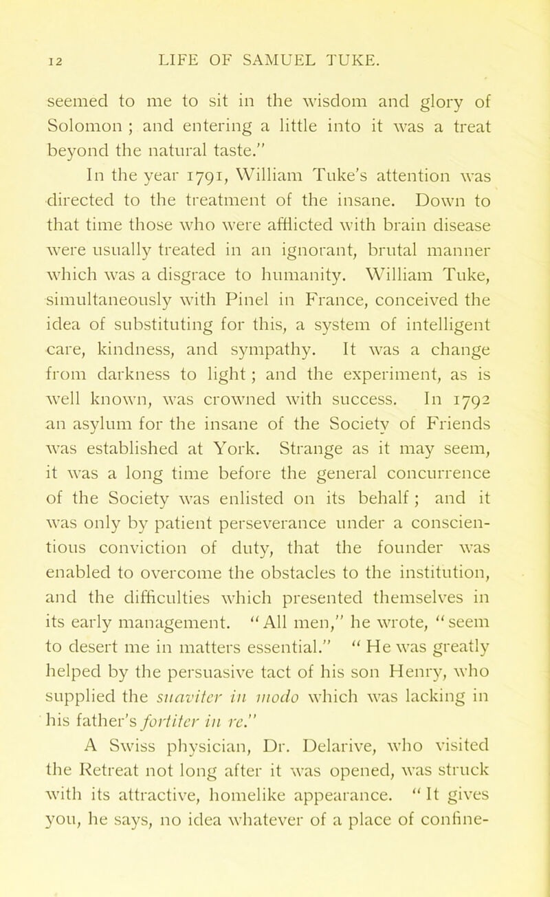 seemed to me to sit in the wisdom and glory of Solomon ; and entering a little into it was a treat beyond the natural taste.” In the year 1791, William Tube's attention was directed to the treatment of the insane. Down to that time those who were afflicted with brain disease were usually treated in an ignorant, brutal manner which was a disgrace to humanity. William Tube, simultaneously with Pinel in France, conceived the idea of substituting for this, a system of intelligent care, hindness, and sympathy. It was a change from darhness to light; and the experiment, as is well hnown, was crowned with success. In 1792 an asylum for the insane of the Society of Friends was established at Yorh. Strange as it may seem, it was a long time before the general concurrence of the Society was enlisted on its behalf; and it was only by patient perseverance under a conscien- tious conviction of duty, that the founder was enabled to overcome the obstacles to the institution, and the difficulties which presented themselves in its early management. “All men,” he wrote, “seem to desert me in matters essential.” “He was greatly helped by the persuasive tact of his son Henry, who supplied the suaviter in mode which was laebing in his father's for titer in re.” A Swiss physician, Dr. Delarive, who visited the Retreat not long after it was opened, was strucb with its attractive, homelibe appearance. “ It gives you, he says, no idea whatever of a place of confine-