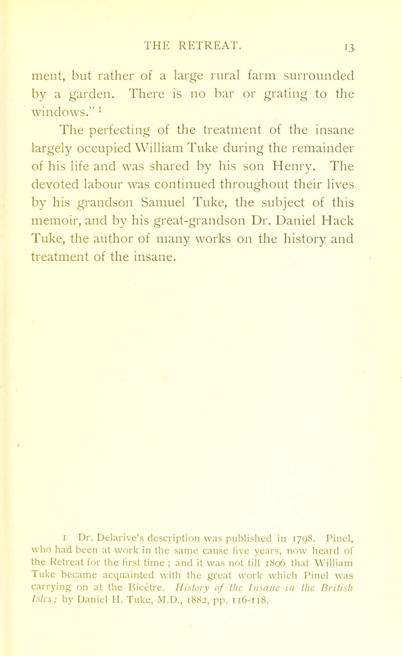 THE RETREAT. 13- meat, but rather of a large rural farm surrounded by a garden. There is no bar or grating to the windows.” 1 The perfecting of the treatment of the insane largely occupied William Tuke during the remainder of his life and was shared by his son Henry. The devoted labour was continued throughout their lives by his grandson Samuel Tuke, the subject of this memoir, and by his great-grandson Dr. Daniel Hack Tuke, the author of many works on the history and treatment of the insane. i Dr. Delarive’s description was published in 1798. Pinel, who had been at work in the same cause five years, now heard of the Retreat for the first time ; and it was not till 1806 that William Tuke became acquainted with the great work which Pinel was carrying on at the Bicetre. History of the Insane in the British Isles; by Daniel H. Tuke, M.D., 1882, pp. 116-118.