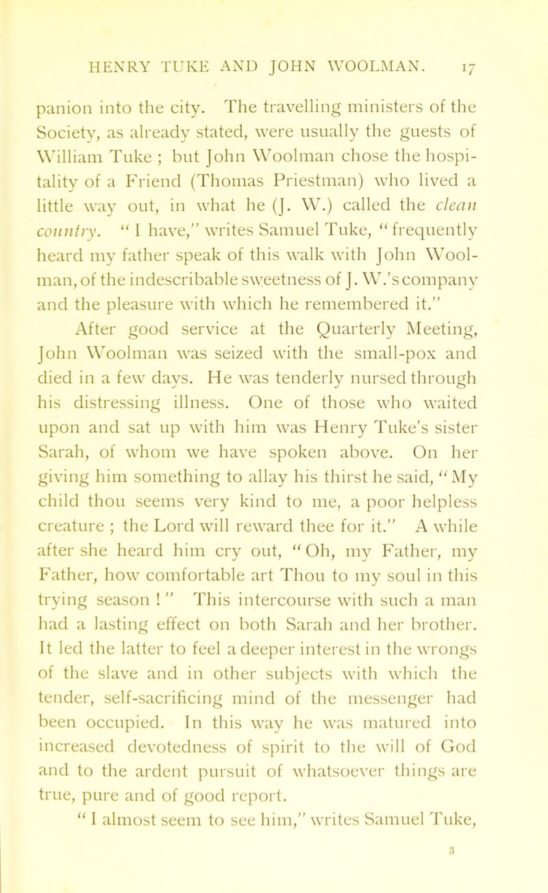 panion into the city. The travelling ministers of the Society, as already stated, were usually the guests of William Tuke ; but John Woolman chose the hospi- tality of a Friend (Thomas Priestman) who lived a little way out, in what he (J. W.) called the clean country. “ I have,” writes Samuel Tuke,  frequently heard my father speak of this walk with John Wool- man, of the indescribable sweetness of J. W.’s company and the pleasure with which he remembered it.” After good service at the Quarterly Meeting, John Woolman was seized with the small-pox and died in a few days. He was tenderly nursed through his distressing illness. One of those who waited upon and sat up with him was Henry Tuke’s sister Sarah, of whom we have spoken above. On her giving him something to allay his thirst he said, My child thou seems very kind to me, a poor helpless creature ; the Lord will reward thee for it.” A while after she heard him cry out, Oh, my Father, my Father, how comfortable art Thou to my soul in this trying season ! ” This intercourse with such a man had a lasting effect on both Sarah and her brother. It led the latter to feel a deeper interest in the wrongs of the slave and in other subjects with which the tender, self-sacrificing mind of the messenger had been occupied. In this way he was matured into increased devotedness of spirit to the will of God and to the ardent pursuit of whatsoever things are true, pure and of good report.  I almost seem to see him,” writes Samuel Tuke, 3